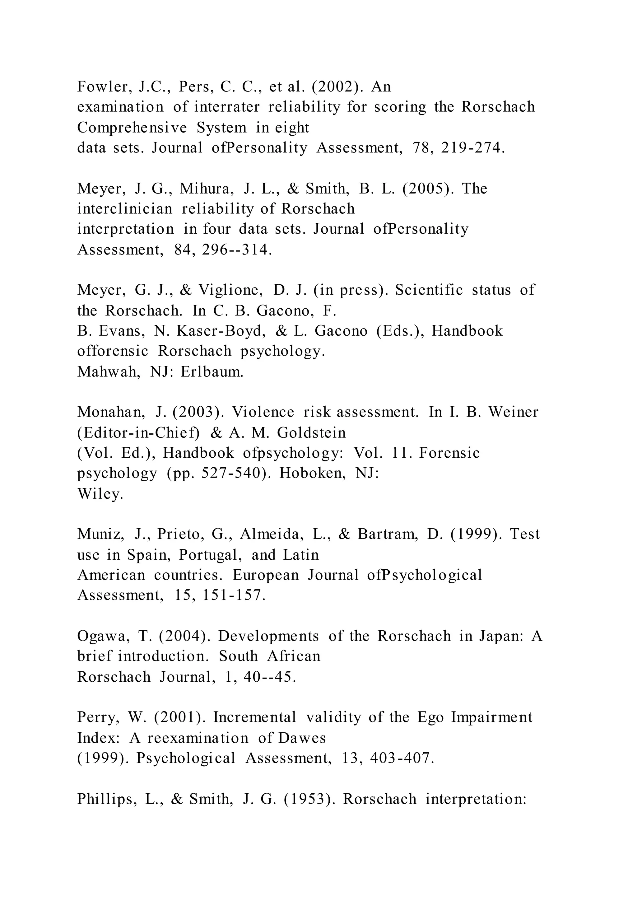 Fowler, J.C., Pers, C. C., et al. (2002). An
examination of interrater reliability for scoring the Rorschach
Comprehensive System in eight
data sets. Journal ofPersonality Assessment, 78, 219-274.
Meyer, J. G., Mihura, J. L., & Smith, B. L. (2005). The
interclinician reliability of Rorschach
interpretation in four data sets. Journal ofPersonality
Assessment, 84, 296--314.
Meyer, G. J., & Viglione, D. J. (in press). Scientific status of
the Rorschach. In C. B. Gacono, F.
B. Evans, N. Kaser-Boyd, & L. Gacono (Eds.), Handbook
offorensic Rorschach psychology.
Mahwah, NJ: Erlbaum.
Monahan, J. (2003). Violence risk assessment. In I. B. Weiner
(Editor-in-Chief) & A. M. Goldstein
(Vol. Ed.), Handbook ofpsychology: Vol. 11. Forensic
psychology (pp. 527-540). Hoboken, NJ:
Wiley.
Muniz, J., Prieto, G., Almeida, L., & Bartram, D. (1999). Test
use in Spain, Portugal, and Latin
American countries. European Journal ofPsychological
Assessment, 15, 151-157.
Ogawa, T. (2004). Developments of the Rorschach in Japan: A
brief introduction. South African
Rorschach Journal, 1, 40--45.
Perry, W. (2001). Incremental validity of the Ego Impairment
Index: A reexamination of Dawes
(1999). Psychological Assessment, 13, 403-407.
Phillips, L., & Smith, J. G. (1953). Rorschach interpretation:
 