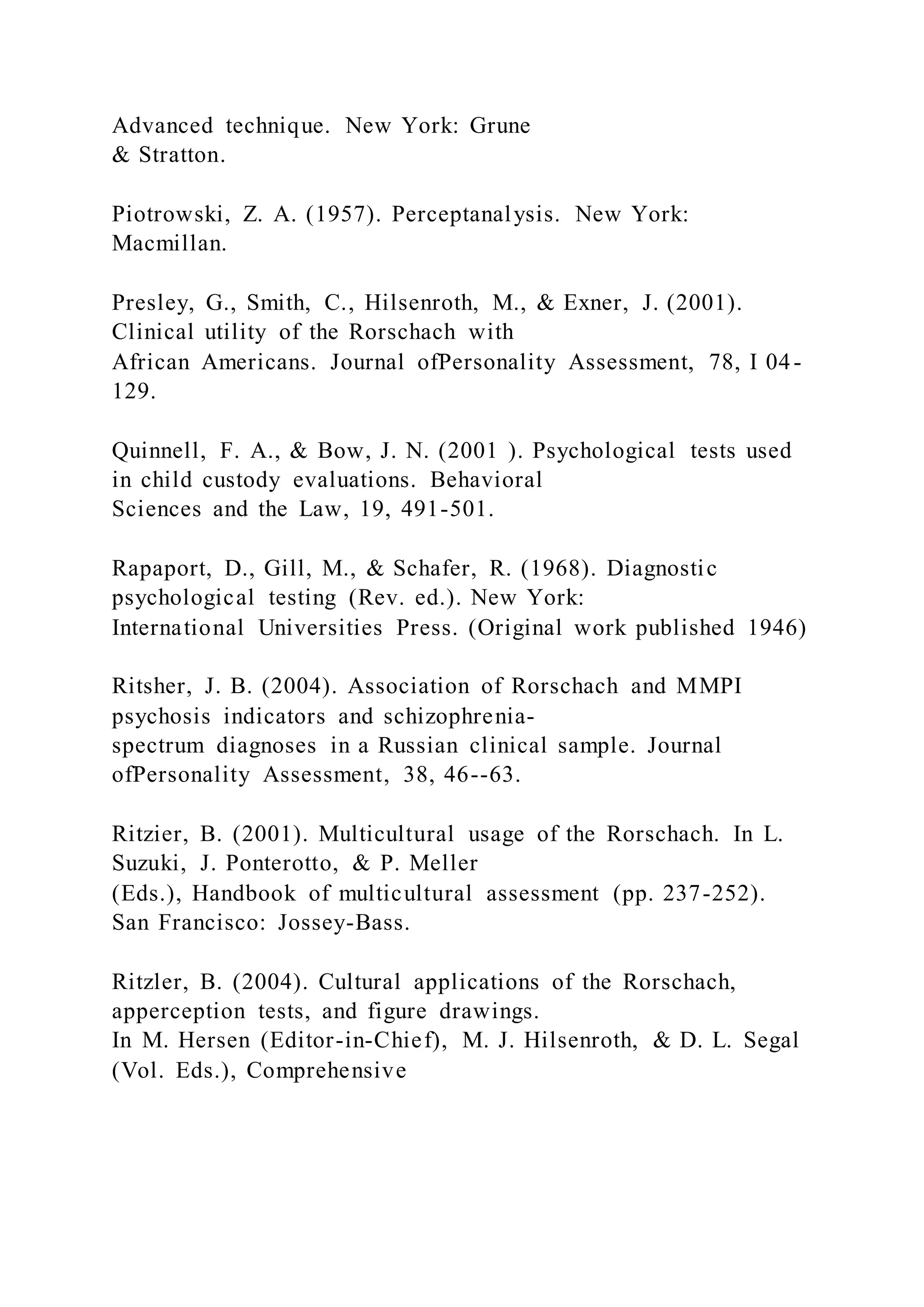 Advanced technique. New York: Grune
& Stratton.
Piotrowski, Z. A. (1957). Perceptanalysis. New York:
Macmillan.
Presley, G., Smith, C., Hilsenroth, M., & Exner, J. (2001).
Clinical utility of the Rorschach with
African Americans. Journal ofPersonality Assessment, 78, I 04-
129.
Quinnell, F. A., & Bow, J. N. (2001 ). Psychological tests used
in child custody evaluations. Behavioral
Sciences and the Law, 19, 491-501.
Rapaport, D., Gill, M., & Schafer, R. (1968). Diagnostic
psychological testing (Rev. ed.). New York:
International Universities Press. (Original work published 1946)
Ritsher, J. B. (2004). Association of Rorschach and MMPI
psychosis indicators and schizophrenia-
spectrum diagnoses in a Russian clinical sample. Journal
ofPersonality Assessment, 38, 46--63.
Ritzier, B. (2001). Multicultural usage of the Rorschach. In L.
Suzuki, J. Ponterotto, & P. Meller
(Eds.), Handbook of multicultural assessment (pp. 237-252).
San Francisco: Jossey-Bass.
Ritzler, B. (2004). Cultural applications of the Rorschach,
apperception tests, and figure drawings.
In M. Hersen (Editor-in-Chief), M. J. Hilsenroth, & D. L. Segal
(Vol. Eds.), Comprehensive
 