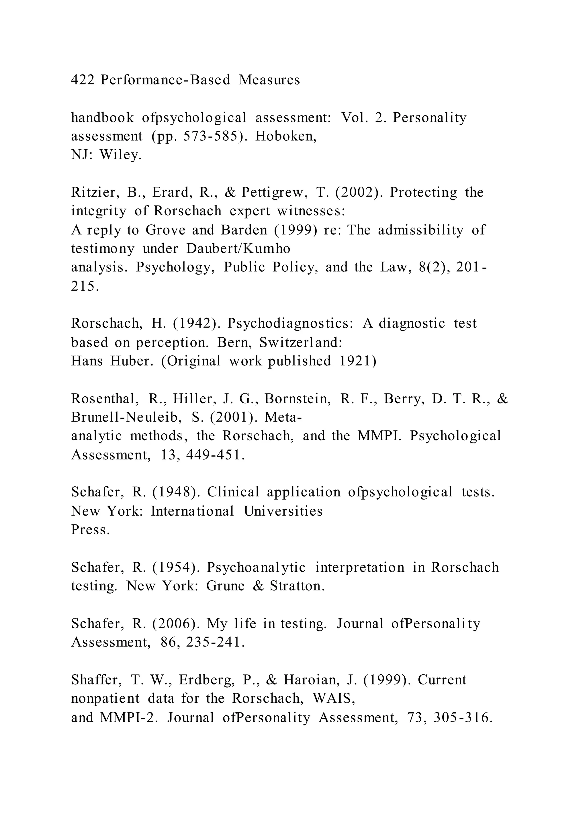 422 Performance-Based Measures
handbook ofpsychological assessment: Vol. 2. Personality
assessment (pp. 573-585). Hoboken,
NJ: Wiley.
Ritzier, B., Erard, R., & Pettigrew, T. (2002). Protecting the
integrity of Rorschach expert witnesses:
A reply to Grove and Barden (1999) re: The admissibility of
testimony under Daubert/Kumho
analysis. Psychology, Public Policy, and the Law, 8(2), 201-
215.
Rorschach, H. (1942). Psychodiagnostics: A diagnostic test
based on perception. Bern, Switzerland:
Hans Huber. (Original work published 1921)
Rosenthal, R., Hiller, J. G., Bornstein, R. F., Berry, D. T. R., &
Brunell-Neuleib, S. (2001). Meta-
analytic methods, the Rorschach, and the MMPI. Psychological
Assessment, 13, 449-451.
Schafer, R. (1948). Clinical application ofpsychological tests.
New York: International Universities
Press.
Schafer, R. (1954). Psychoanalytic interpretation in Rorschach
testing. New York: Grune & Stratton.
Schafer, R. (2006). My life in testing. Journal ofPersonali ty
Assessment, 86, 235-241.
Shaffer, T. W., Erdberg, P., & Haroian, J. (1999). Current
nonpatient data for the Rorschach, WAIS,
and MMPI-2. Journal ofPersonality Assessment, 73, 305-316.
 
