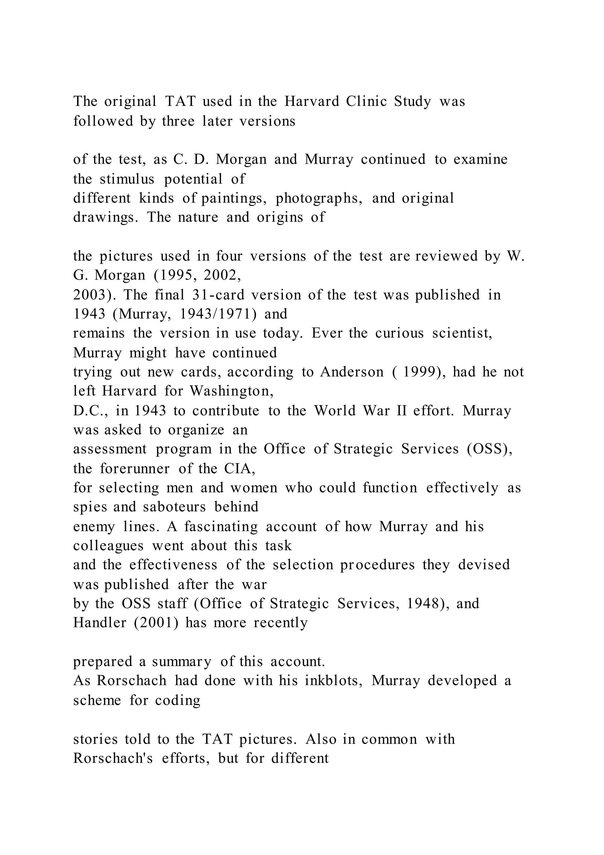 The original TAT used in the Harvard Clinic Study was
followed by three later versions
of the test, as C. D. Morgan and Murray continued to examine
the stimulus potential of
different kinds of paintings, photographs, and original
drawings. The nature and origins of
the pictures used in four versions of the test are reviewed by W.
G. Morgan (1995, 2002,
2003). The final 31-card version of the test was published in
1943 (Murray, 1943/1971) and
remains the version in use today. Ever the curious scientist,
Murray might have continued
trying out new cards, according to Anderson ( 1999), had he not
left Harvard for Washington,
D.C., in 1943 to contribute to the World War II effort. Murray
was asked to organize an
assessment program in the Office of Strategic Services (OSS),
the forerunner of the CIA,
for selecting men and women who could function effectively as
spies and saboteurs behind
enemy lines. A fascinating account of how Murray and his
colleagues went about this task
and the effectiveness of the selection procedures they devised
was published after the war
by the OSS staff (Office of Strategic Services, 1948), and
Handler (2001) has more recently
prepared a summary of this account.
As Rorschach had done with his inkblots, Murray developed a
scheme for coding
stories told to the TAT pictures. Also in common with
Rorschach's efforts, but for different
 
