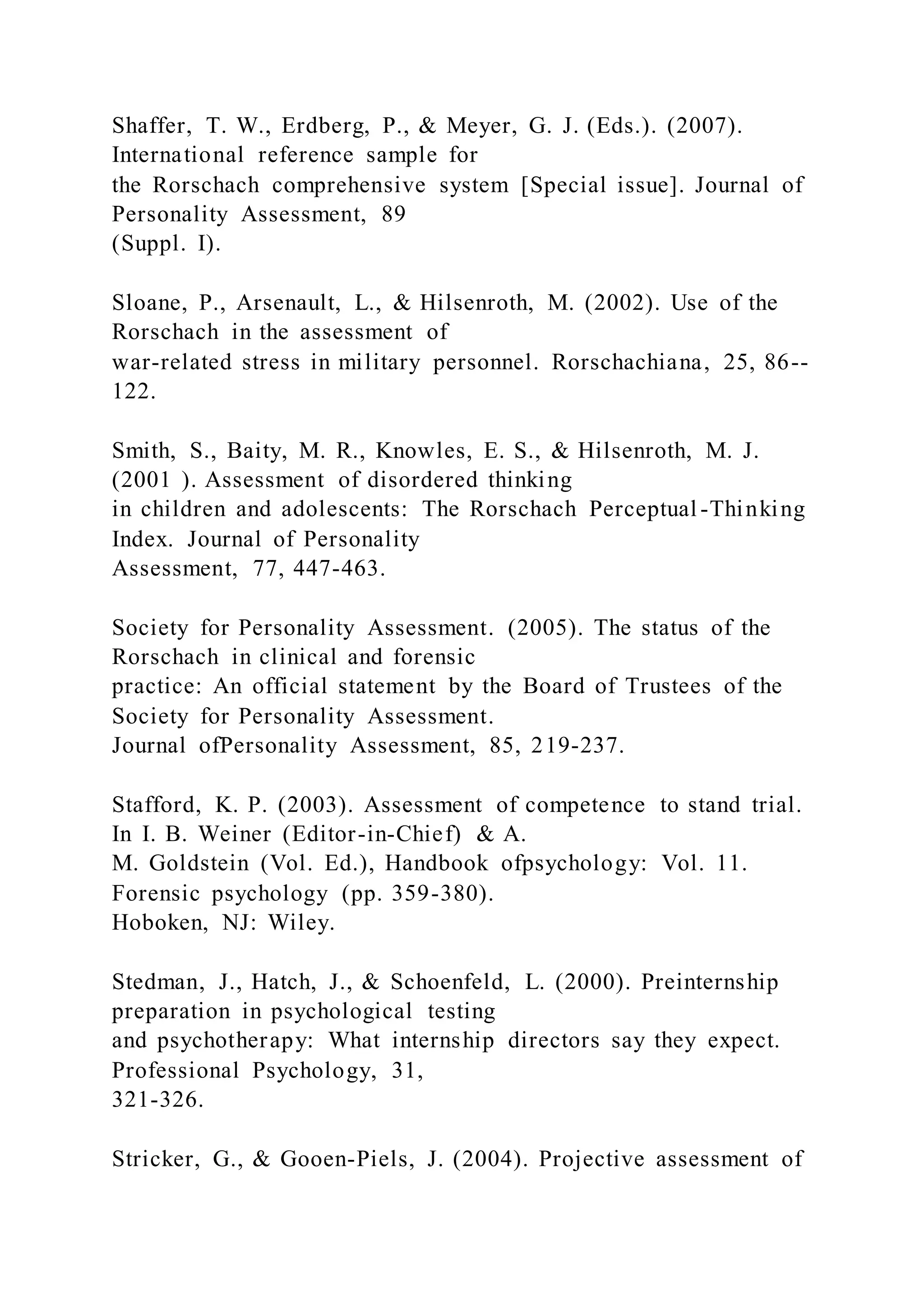 Shaffer, T. W., Erdberg, P., & Meyer, G. J. (Eds.). (2007).
International reference sample for
the Rorschach comprehensive system [Special issue]. Journal of
Personality Assessment, 89
(Suppl. I).
Sloane, P., Arsenault, L., & Hilsenroth, M. (2002). Use of the
Rorschach in the assessment of
war-related stress in military personnel. Rorschachiana, 25, 86--
122.
Smith, S., Baity, M. R., Knowles, E. S., & Hilsenroth, M. J.
(2001 ). Assessment of disordered thinking
in children and adolescents: The Rorschach Perceptual -Thinking
Index. Journal of Personality
Assessment, 77, 447-463.
Society for Personality Assessment. (2005). The status of the
Rorschach in clinical and forensic
practice: An official statement by the Board of Trustees of the
Society for Personality Assessment.
Journal ofPersonality Assessment, 85, 219-237.
Stafford, K. P. (2003). Assessment of competence to stand trial.
In I. B. Weiner (Editor-in-Chief) & A.
M. Goldstein (Vol. Ed.), Handbook ofpsychology: Vol. 11.
Forensic psychology (pp. 359-380).
Hoboken, NJ: Wiley.
Stedman, J., Hatch, J., & Schoenfeld, L. (2000). Preinternship
preparation in psychological testing
and psychotherapy: What internship directors say they expect.
Professional Psychology, 31,
321-326.
Stricker, G., & Gooen-Piels, J. (2004). Projective assessment of
 