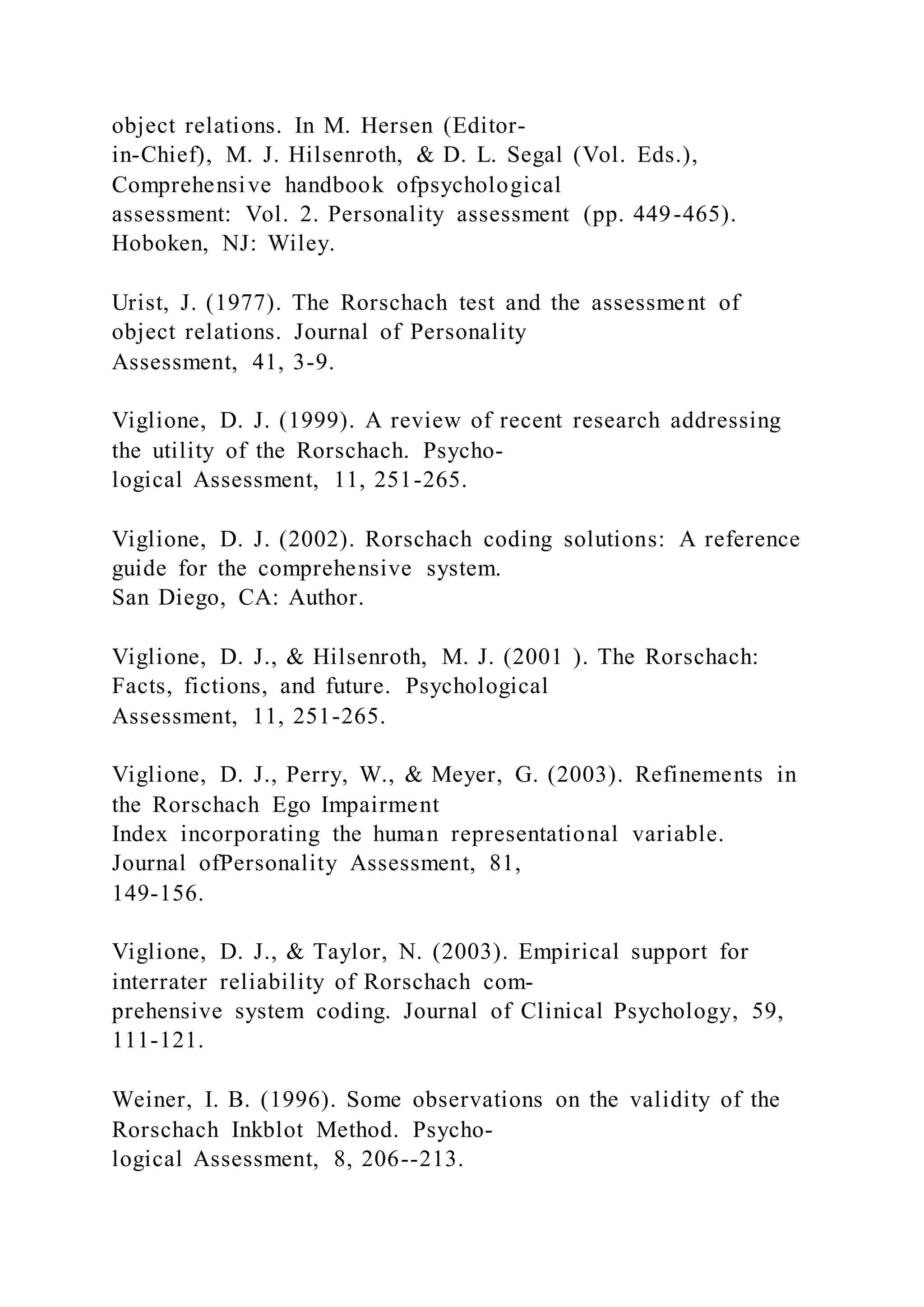 object relations. In M. Hersen (Editor-
in-Chief), M. J. Hilsenroth, & D. L. Segal (Vol. Eds.),
Comprehensive handbook ofpsychological
assessment: Vol. 2. Personality assessment (pp. 449-465).
Hoboken, NJ: Wiley.
Urist, J. (1977). The Rorschach test and the assessment of
object relations. Journal of Personality
Assessment, 41, 3-9.
Viglione, D. J. (1999). A review of recent research addressing
the utility of the Rorschach. Psycho-
logical Assessment, 11, 251-265.
Viglione, D. J. (2002). Rorschach coding solutions: A reference
guide for the comprehensive system.
San Diego, CA: Author.
Viglione, D. J., & Hilsenroth, M. J. (2001 ). The Rorschach:
Facts, fictions, and future. Psychological
Assessment, 11, 251-265.
Viglione, D. J., Perry, W., & Meyer, G. (2003). Refinements in
the Rorschach Ego Impairment
Index incorporating the human representational variable.
Journal ofPersonality Assessment, 81,
149-156.
Viglione, D. J., & Taylor, N. (2003). Empirical support for
interrater reliability of Rorschach com-
prehensive system coding. Journal of Clinical Psychology, 59,
111-121.
Weiner, I. B. (1996). Some observations on the validity of the
Rorschach Inkblot Method. Psycho-
logical Assessment, 8, 206--213.
 