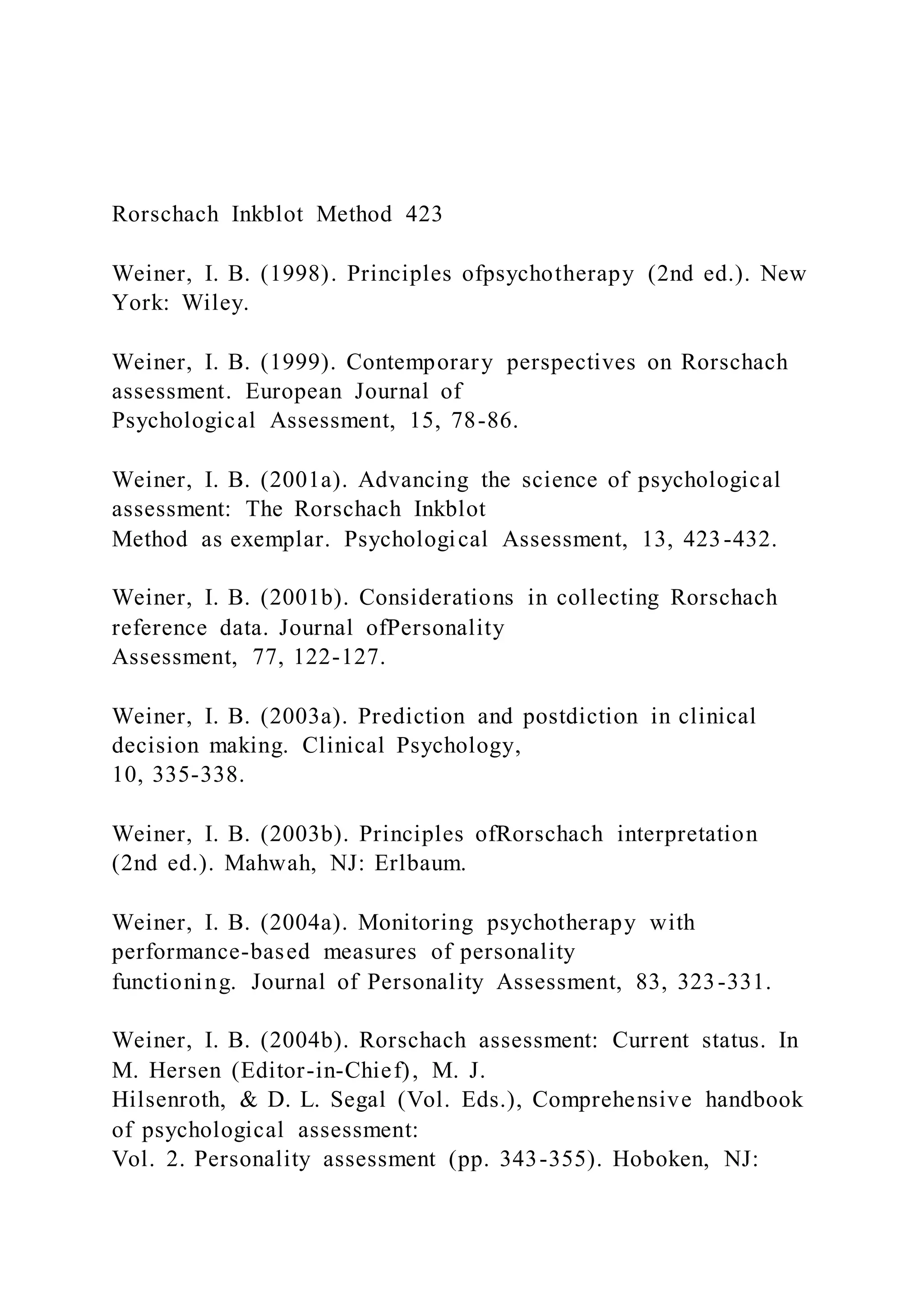 Rorschach Inkblot Method 423
Weiner, I. B. (1998). Principles ofpsychotherapy (2nd ed.). New
York: Wiley.
Weiner, I. B. (1999). Contemporary perspectives on Rorschach
assessment. European Journal of
Psychological Assessment, 15, 78-86.
Weiner, I. B. (2001a). Advancing the science of psychological
assessment: The Rorschach Inkblot
Method as exemplar. Psychological Assessment, 13, 423-432.
Weiner, I. B. (2001b). Considerations in collecting Rorschach
reference data. Journal ofPersonality
Assessment, 77, 122-127.
Weiner, I. B. (2003a). Prediction and postdiction in clinical
decision making. Clinical Psychology,
10, 335-338.
Weiner, I. B. (2003b). Principles ofRorschach interpretation
(2nd ed.). Mahwah, NJ: Erlbaum.
Weiner, I. B. (2004a). Monitoring psychotherapy with
performance-based measures of personality
functioning. Journal of Personality Assessment, 83, 323-331.
Weiner, I. B. (2004b). Rorschach assessment: Current status. In
M. Hersen (Editor-in-Chief), M. J.
Hilsenroth, & D. L. Segal (Vol. Eds.), Comprehensive handbook
of psychological assessment:
Vol. 2. Personality assessment (pp. 343-355). Hoboken, NJ:
 