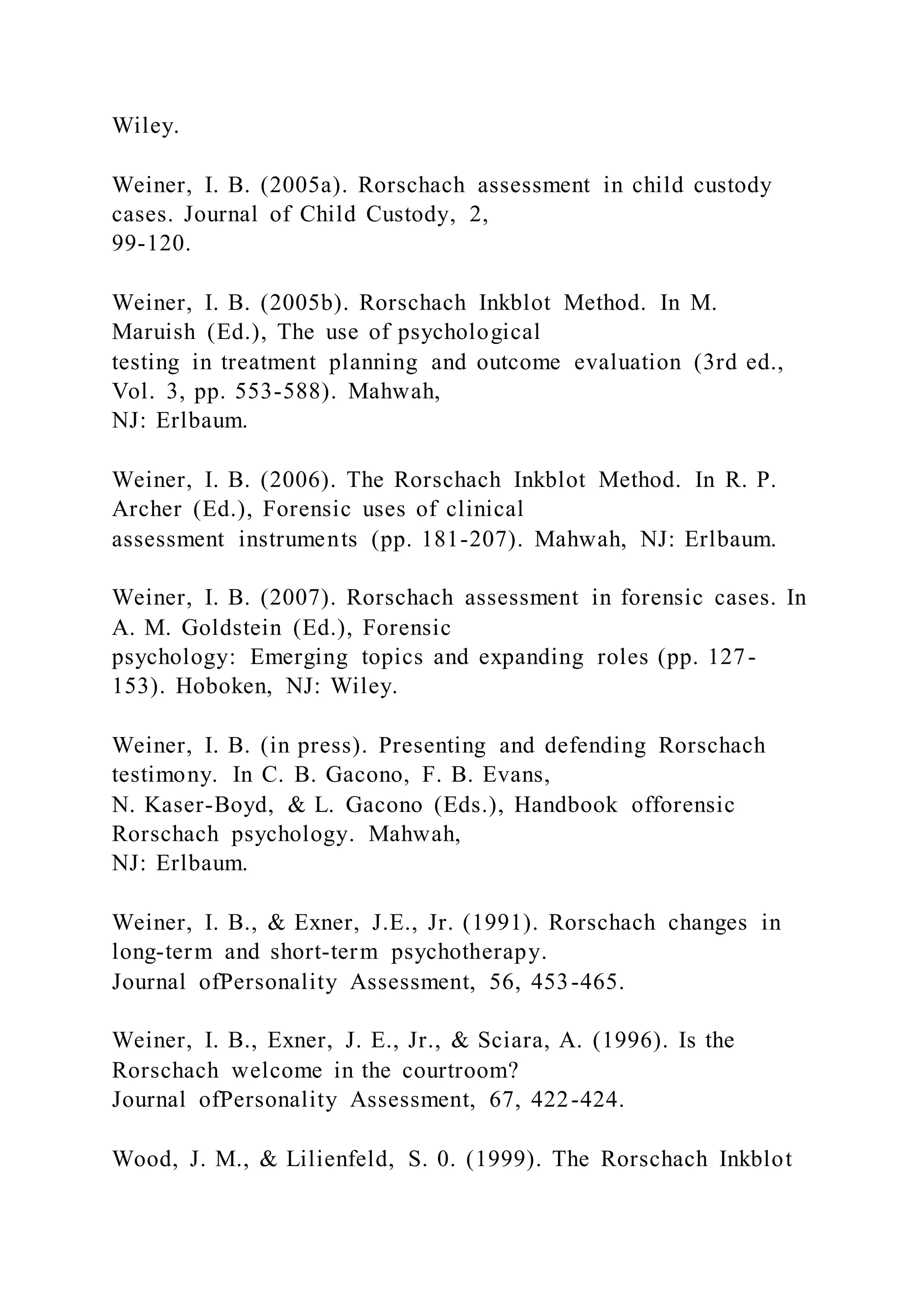 Wiley.
Weiner, I. B. (2005a). Rorschach assessment in child custody
cases. Journal of Child Custody, 2,
99-120.
Weiner, I. B. (2005b). Rorschach Inkblot Method. In M.
Maruish (Ed.), The use of psychological
testing in treatment planning and outcome evaluation (3rd ed.,
Vol. 3, pp. 553-588). Mahwah,
NJ: Erlbaum.
Weiner, I. B. (2006). The Rorschach Inkblot Method. In R. P.
Archer (Ed.), Forensic uses of clinical
assessment instruments (pp. 181-207). Mahwah, NJ: Erlbaum.
Weiner, I. B. (2007). Rorschach assessment in forensic cases. In
A. M. Goldstein (Ed.), Forensic
psychology: Emerging topics and expanding roles (pp. 127-
153). Hoboken, NJ: Wiley.
Weiner, I. B. (in press). Presenting and defending Rorschach
testimony. In C. B. Gacono, F. B. Evans,
N. Kaser-Boyd, & L. Gacono (Eds.), Handbook offorensic
Rorschach psychology. Mahwah,
NJ: Erlbaum.
Weiner, I. B., & Exner, J.E., Jr. (1991). Rorschach changes in
long-term and short-term psychotherapy.
Journal ofPersonality Assessment, 56, 453-465.
Weiner, I. B., Exner, J. E., Jr., & Sciara, A. (1996). Is the
Rorschach welcome in the courtroom?
Journal ofPersonality Assessment, 67, 422-424.
Wood, J. M., & Lilienfeld, S. 0. (1999). The Rorschach Inkblot
 