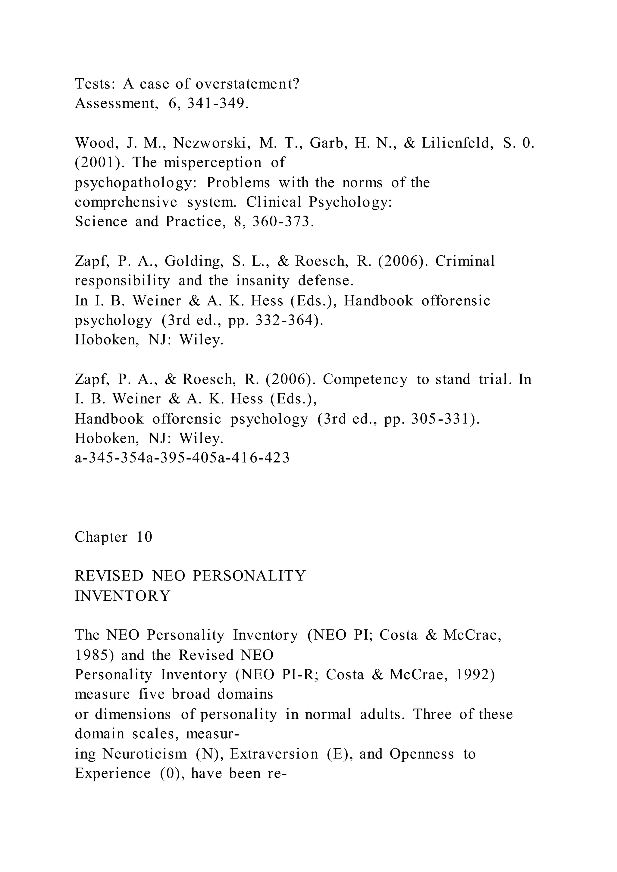 Tests: A case of overstatement?
Assessment, 6, 341-349.
Wood, J. M., Nezworski, M. T., Garb, H. N., & Lilienfeld, S. 0.
(2001). The misperception of
psychopathology: Problems with the norms of the
comprehensive system. Clinical Psychology:
Science and Practice, 8, 360-373.
Zapf, P. A., Golding, S. L., & Roesch, R. (2006). Criminal
responsibility and the insanity defense.
In I. B. Weiner & A. K. Hess (Eds.), Handbook offorensic
psychology (3rd ed., pp. 332-364).
Hoboken, NJ: Wiley.
Zapf, P. A., & Roesch, R. (2006). Competency to stand trial. In
I. B. Weiner & A. K. Hess (Eds.),
Handbook offorensic psychology (3rd ed., pp. 305-331).
Hoboken, NJ: Wiley.
a-345-354a-395-405a-416-423
Chapter 10
REVISED NEO PERSONALITY
INVENTORY
The NEO Personality Inventory (NEO PI; Costa & McCrae,
1985) and the Revised NEO
Personality Inventory (NEO PI-R; Costa & McCrae, 1992)
measure five broad domains
or dimensions of personality in normal adults. Three of these
domain scales, measur-
ing Neuroticism (N), Extraversion (E), and Openness to
Experience (0), have been re-
 