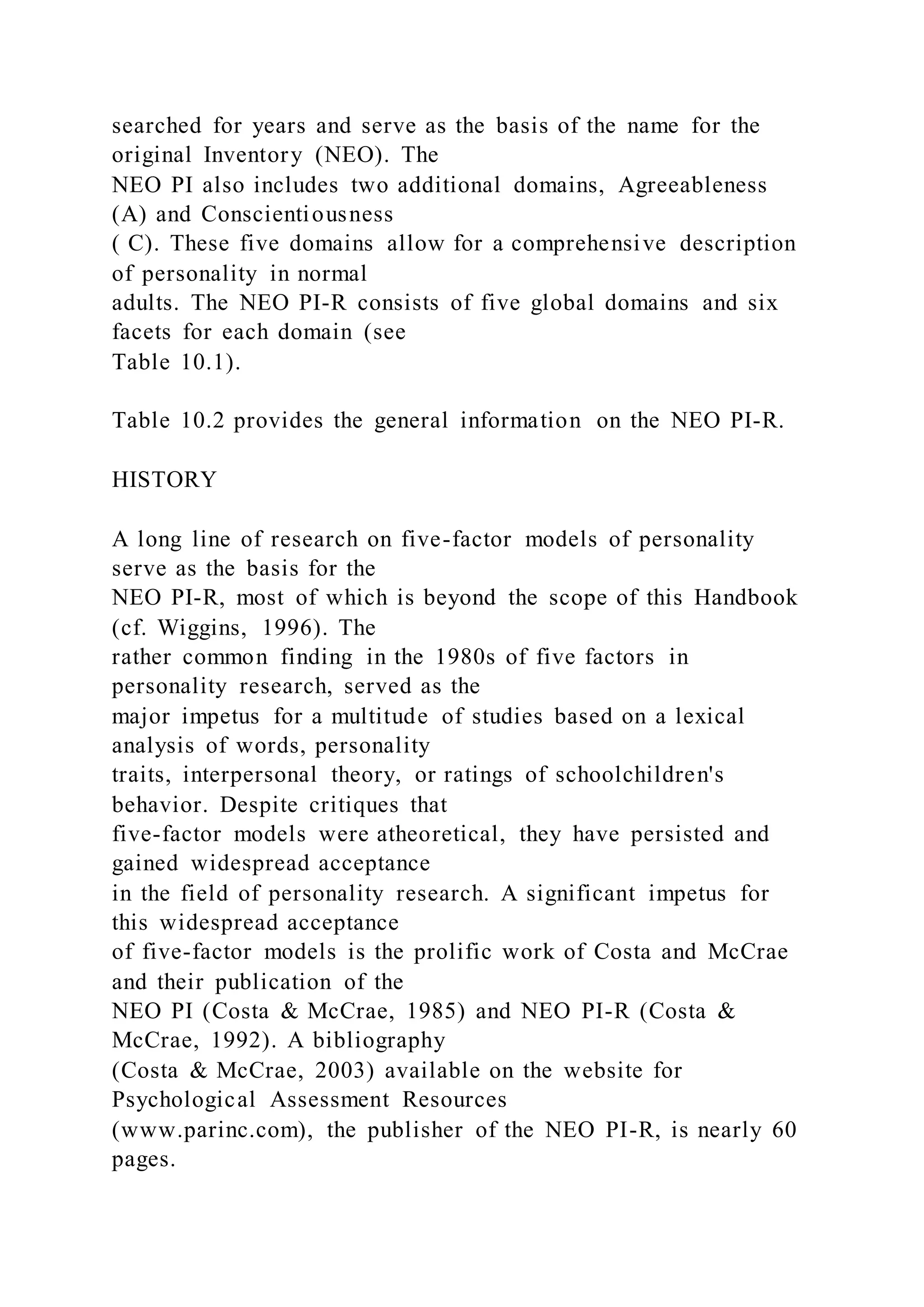 searched for years and serve as the basis of the name for the
original Inventory (NEO). The
NEO PI also includes two additional domains, Agreeableness
(A) and Conscientiousness
( C). These five domains allow for a comprehensive description
of personality in normal
adults. The NEO PI-R consists of five global domains and six
facets for each domain (see
Table 10.1).
Table 10.2 provides the general information on the NEO PI-R.
HISTORY
A long line of research on five-factor models of personality
serve as the basis for the
NEO PI-R, most of which is beyond the scope of this Handbook
(cf. Wiggins, 1996). The
rather common finding in the 1980s of five factors in
personality research, served as the
major impetus for a multitude of studies based on a lexical
analysis of words, personality
traits, interpersonal theory, or ratings of schoolchildren's
behavior. Despite critiques that
five-factor models were atheoretical, they have persisted and
gained widespread acceptance
in the field of personality research. A significant impetus for
this widespread acceptance
of five-factor models is the prolific work of Costa and McCrae
and their publication of the
NEO PI (Costa & McCrae, 1985) and NEO PI-R (Costa &
McCrae, 1992). A bibliography
(Costa & McCrae, 2003) available on the website for
Psychological Assessment Resources
(www.parinc.com), the publisher of the NEO PI-R, is nearly 60
pages.
 