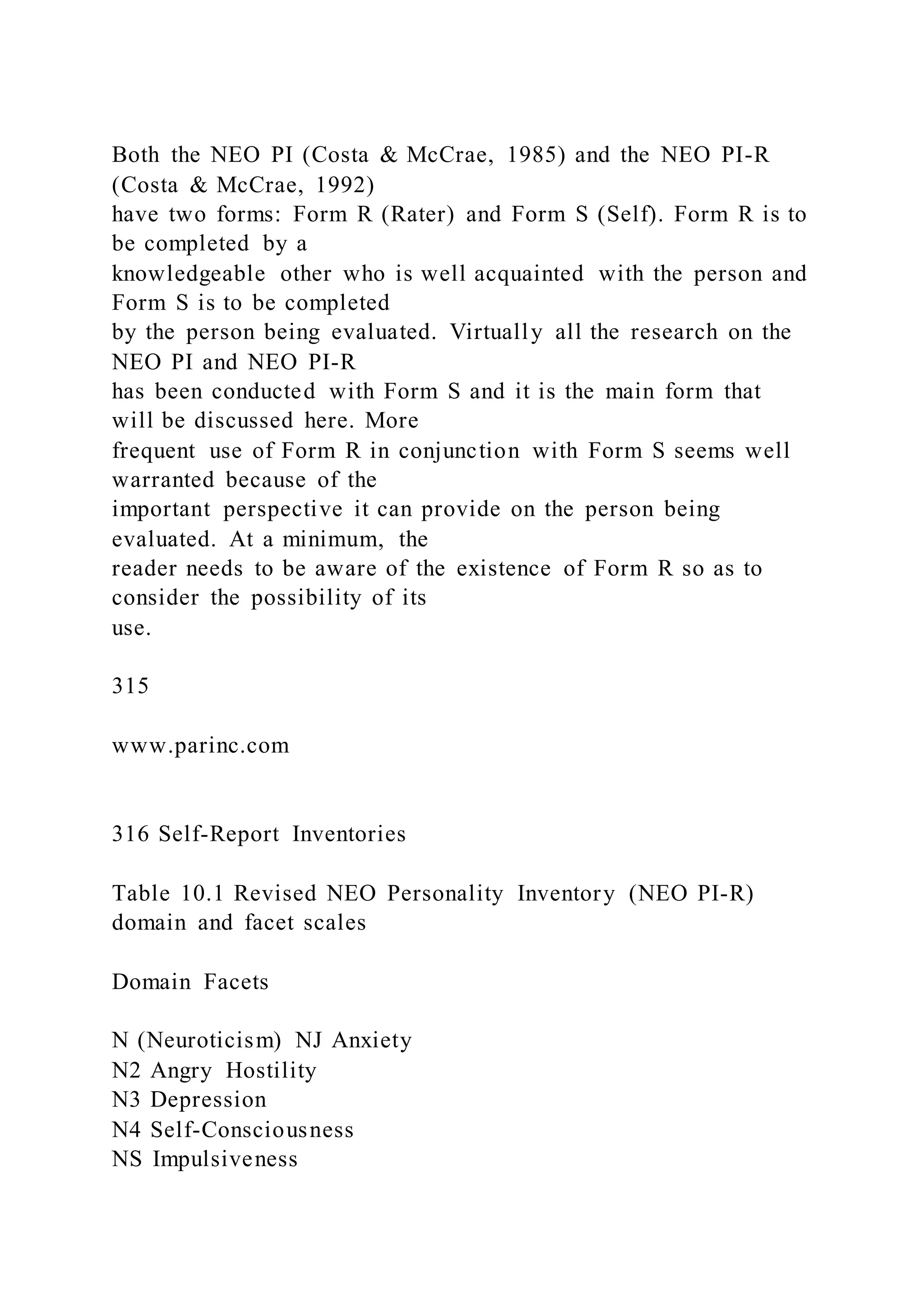 Both the NEO PI (Costa & McCrae, 1985) and the NEO PI-R
(Costa & McCrae, 1992)
have two forms: Form R (Rater) and Form S (Self). Form R is to
be completed by a
knowledgeable other who is well acquainted with the person and
Form S is to be completed
by the person being evaluated. Virtually all the research on the
NEO PI and NEO PI-R
has been conducted with Form S and it is the main form that
will be discussed here. More
frequent use of Form R in conjunction with Form S seems well
warranted because of the
important perspective it can provide on the person being
evaluated. At a minimum, the
reader needs to be aware of the existence of Form R so as to
consider the possibility of its
use.
315
www.parinc.com
316 Self-Report Inventories
Table 10.1 Revised NEO Personality Inventory (NEO PI-R)
domain and facet scales
Domain Facets
N (Neuroticism) NJ Anxiety
N2 Angry Hostility
N3 Depression
N4 Self-Consciousness
NS Impulsiveness
 