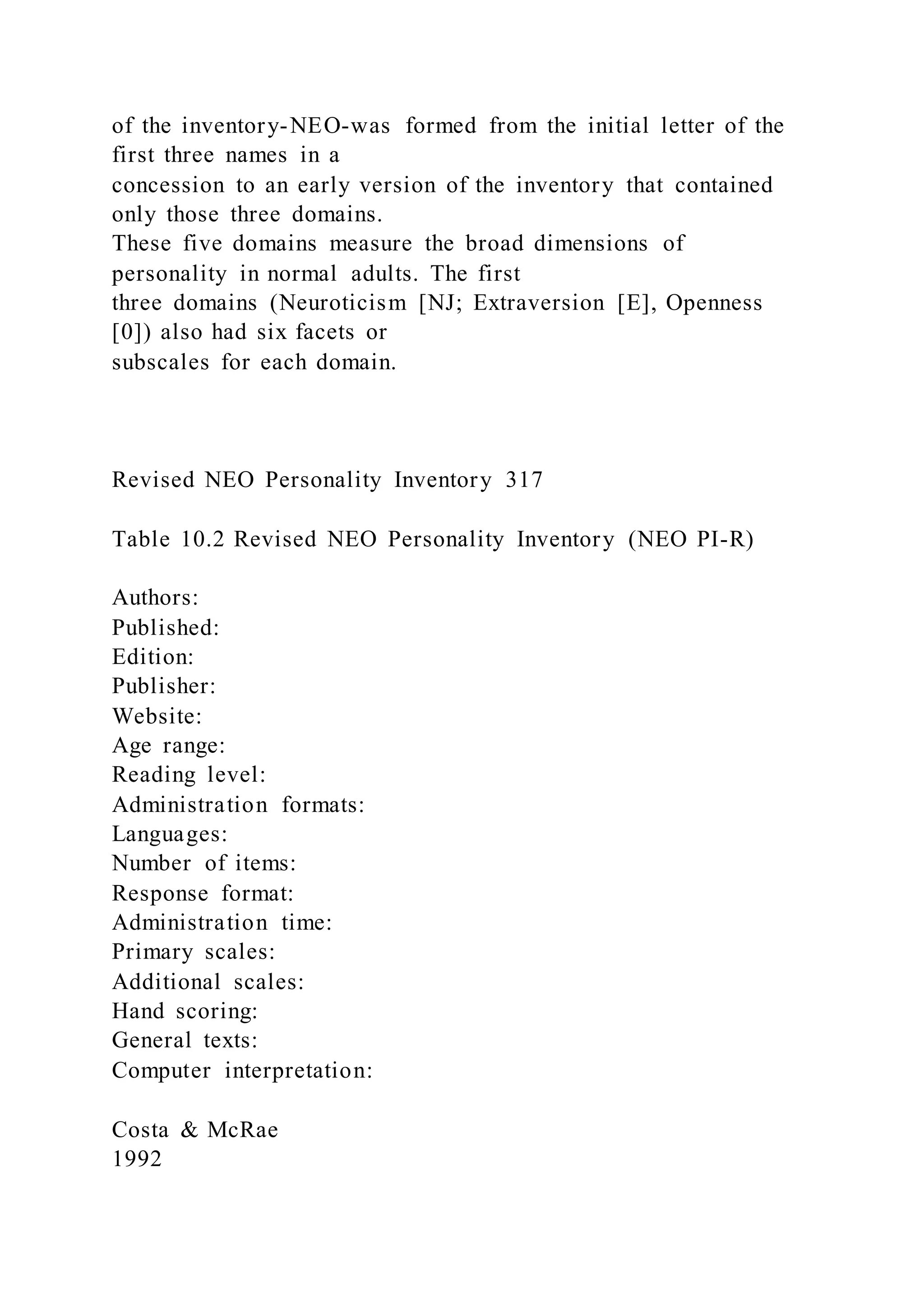 of the inventory-NEO-was formed from the initial letter of the
first three names in a
concession to an early version of the inventory that contained
only those three domains.
These five domains measure the broad dimensions of
personality in normal adults. The first
three domains (Neuroticism [NJ; Extraversion [E], Openness
[0]) also had six facets or
subscales for each domain.
Revised NEO Personality Inventory 317
Table 10.2 Revised NEO Personality Inventory (NEO PI-R)
Authors:
Published:
Edition:
Publisher:
Website:
Age range:
Reading level:
Administration formats:
Languages:
Number of items:
Response format:
Administration time:
Primary scales:
Additional scales:
Hand scoring:
General texts:
Computer interpretation:
Costa & McRae
1992
 