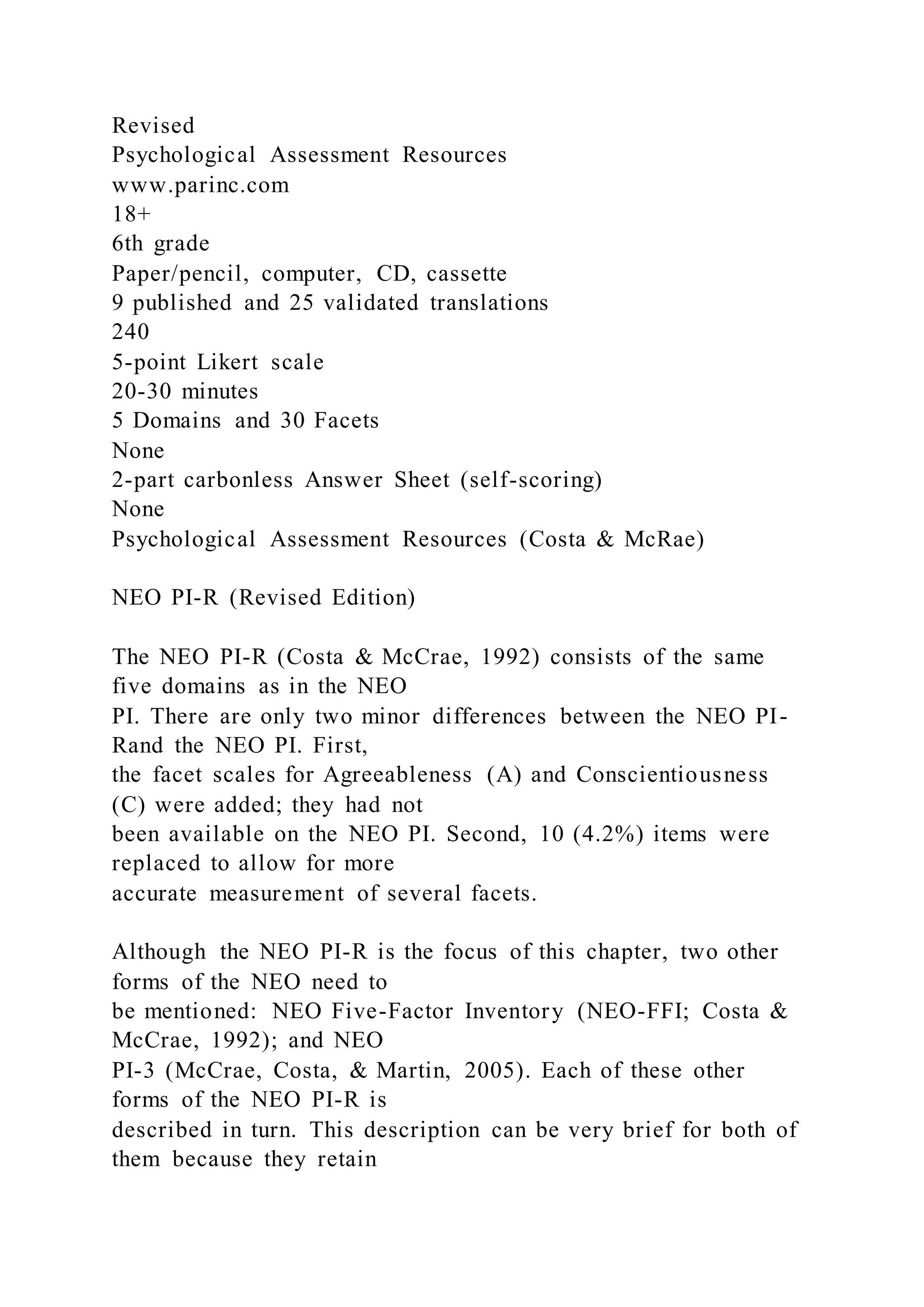 Revised
Psychological Assessment Resources
www.parinc.com
18+
6th grade
Paper/pencil, computer, CD, cassette
9 published and 25 validated translations
240
5-point Likert scale
20-30 minutes
5 Domains and 30 Facets
None
2-part carbonless Answer Sheet (self-scoring)
None
Psychological Assessment Resources (Costa & McRae)
NEO PI-R (Revised Edition)
The NEO PI-R (Costa & McCrae, 1992) consists of the same
five domains as in the NEO
PI. There are only two minor differences between the NEO PI-
Rand the NEO PI. First,
the facet scales for Agreeableness (A) and Conscientiousness
(C) were added; they had not
been available on the NEO PI. Second, 10 (4.2%) items were
replaced to allow for more
accurate measurement of several facets.
Although the NEO PI-R is the focus of this chapter, two other
forms of the NEO need to
be mentioned: NEO Five-Factor Inventory (NEO-FFI; Costa &
McCrae, 1992); and NEO
PI-3 (McCrae, Costa, & Martin, 2005). Each of these other
forms of the NEO PI-R is
described in turn. This description can be very brief for both of
them because they retain
 