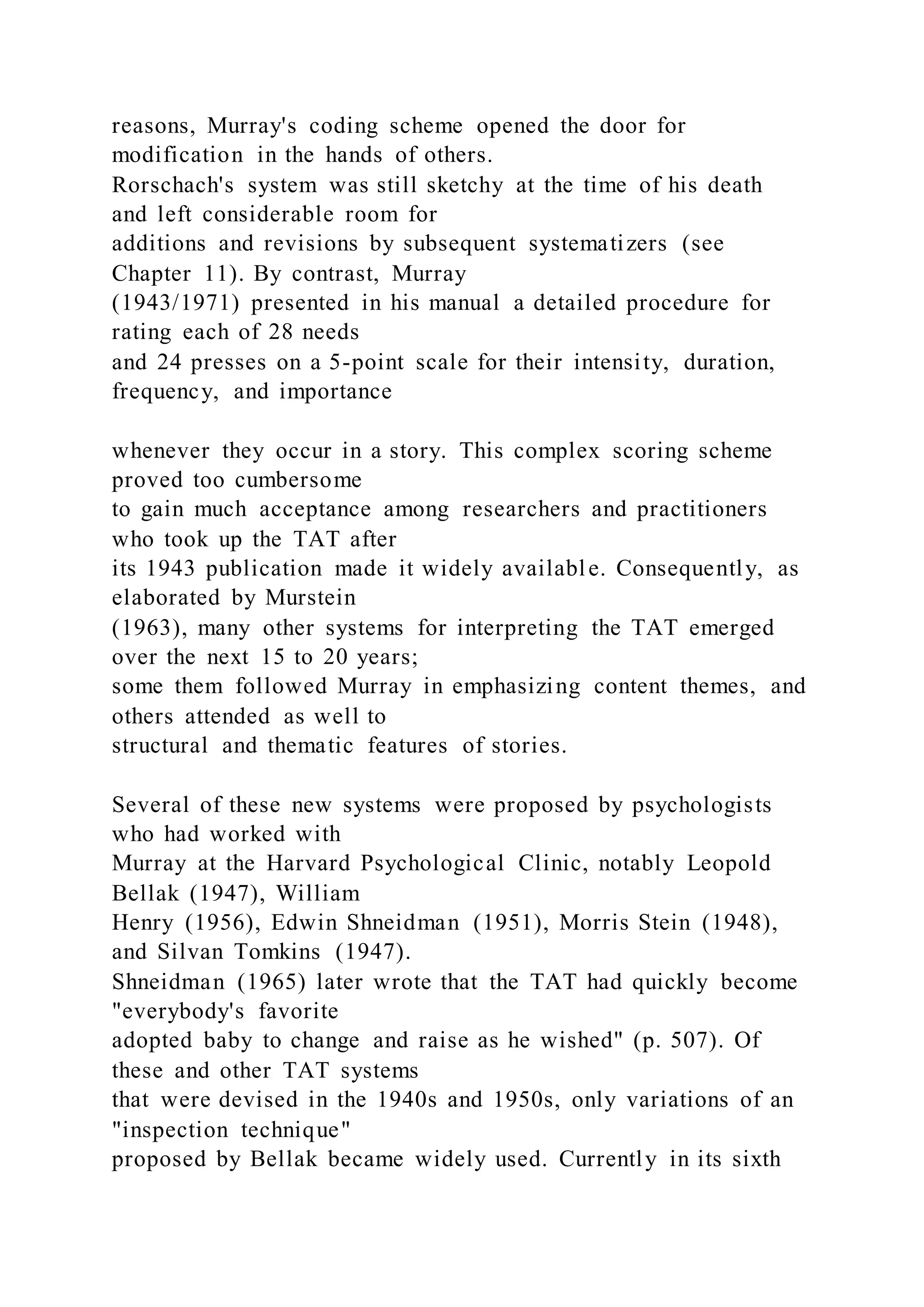 reasons, Murray's coding scheme opened the door for
modification in the hands of others.
Rorschach's system was still sketchy at the time of his death
and left considerable room for
additions and revisions by subsequent systematizers (see
Chapter 11). By contrast, Murray
(1943/1971) presented in his manual a detailed procedure for
rating each of 28 needs
and 24 presses on a 5-point scale for their intensity, duration,
frequency, and importance
whenever they occur in a story. This complex scoring scheme
proved too cumbersome
to gain much acceptance among researchers and practitioners
who took up the TAT after
its 1943 publication made it widely available. Consequently, as
elaborated by Murstein
(1963), many other systems for interpreting the TAT emerged
over the next 15 to 20 years;
some them followed Murray in emphasizing content themes, and
others attended as well to
structural and thematic features of stories.
Several of these new systems were proposed by psychologists
who had worked with
Murray at the Harvard Psychological Clinic, notably Leopold
Bellak (1947), William
Henry (1956), Edwin Shneidman (1951), Morris Stein (1948),
and Silvan Tomkins (1947).
Shneidman (1965) later wrote that the TAT had quickly become
"everybody's favorite
adopted baby to change and raise as he wished" (p. 507). Of
these and other TAT systems
that were devised in the 1940s and 1950s, only variations of an
"inspection technique"
proposed by Bellak became widely used. Currently in its sixth
 