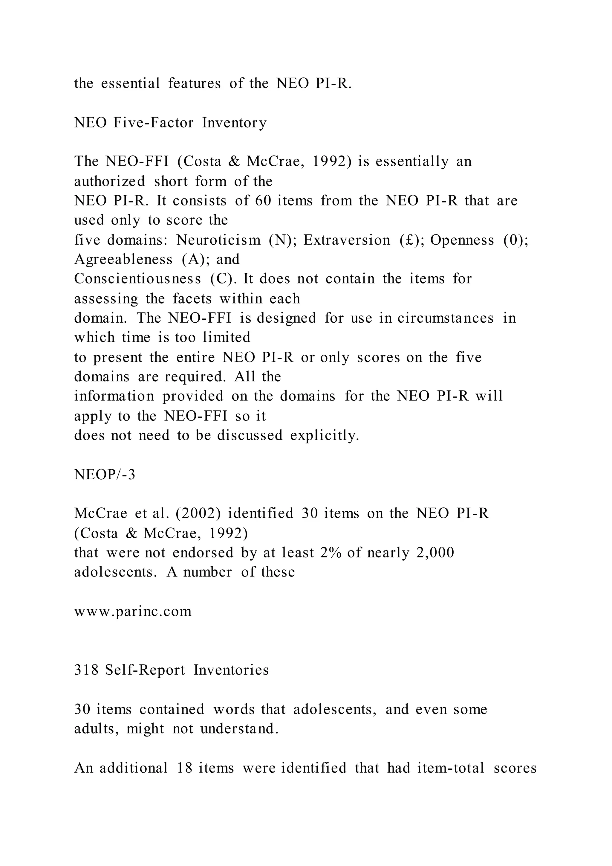 the essential features of the NEO PI-R.
NEO Five-Factor Inventory
The NEO-FFI (Costa & McCrae, 1992) is essentially an
authorized short form of the
NEO PI-R. It consists of 60 items from the NEO PI-R that are
used only to score the
five domains: Neuroticism (N); Extraversion (£); Openness (0);
Agreeableness (A); and
Conscientiousness (C). It does not contain the items for
assessing the facets within each
domain. The NEO-FFI is designed for use in circumstances in
which time is too limited
to present the entire NEO PI-R or only scores on the five
domains are required. All the
information provided on the domains for the NEO PI-R will
apply to the NEO-FFI so it
does not need to be discussed explicitly.
NEOP/-3
McCrae et al. (2002) identified 30 items on the NEO PI-R
(Costa & McCrae, 1992)
that were not endorsed by at least 2% of nearly 2,000
adolescents. A number of these
www.parinc.com
318 Self-Report Inventories
30 items contained words that adolescents, and even some
adults, might not understand.
An additional 18 items were identified that had item-total scores
 