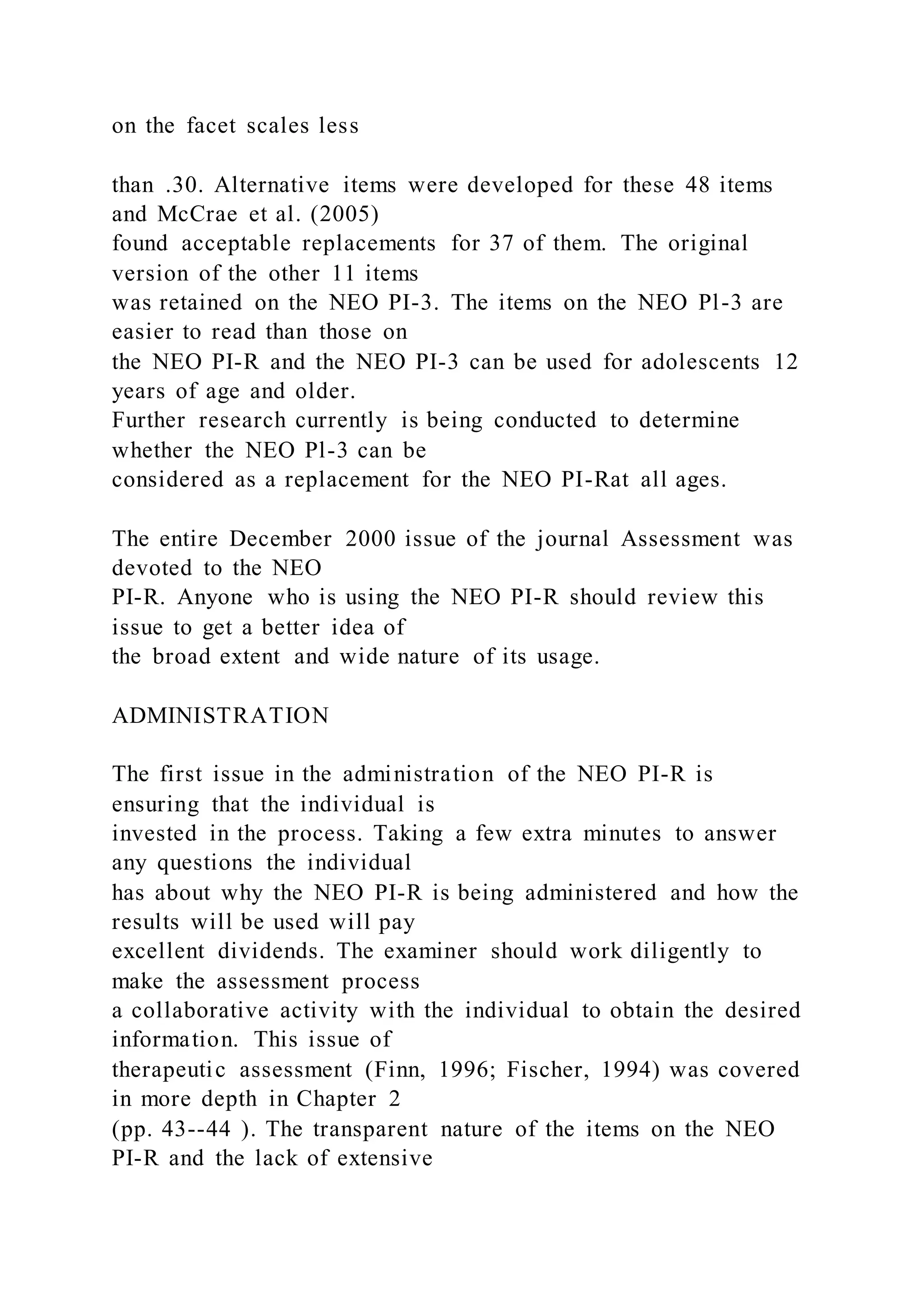 on the facet scales less
than .30. Alternative items were developed for these 48 items
and McCrae et al. (2005)
found acceptable replacements for 37 of them. The original
version of the other 11 items
was retained on the NEO PI-3. The items on the NEO Pl-3 are
easier to read than those on
the NEO PI-R and the NEO PI-3 can be used for adolescents 12
years of age and older.
Further research currently is being conducted to determine
whether the NEO Pl-3 can be
considered as a replacement for the NEO PI-Rat all ages.
The entire December 2000 issue of the journal Assessment was
devoted to the NEO
PI-R. Anyone who is using the NEO PI-R should review this
issue to get a better idea of
the broad extent and wide nature of its usage.
ADMINISTRATION
The first issue in the administration of the NEO PI-R is
ensuring that the individual is
invested in the process. Taking a few extra minutes to answer
any questions the individual
has about why the NEO PI-R is being administered and how the
results will be used will pay
excellent dividends. The examiner should work diligently to
make the assessment process
a collaborative activity with the individual to obtain the desired
information. This issue of
therapeutic assessment (Finn, 1996; Fischer, 1994) was covered
in more depth in Chapter 2
(pp. 43--44 ). The transparent nature of the items on the NEO
PI-R and the lack of extensive
 