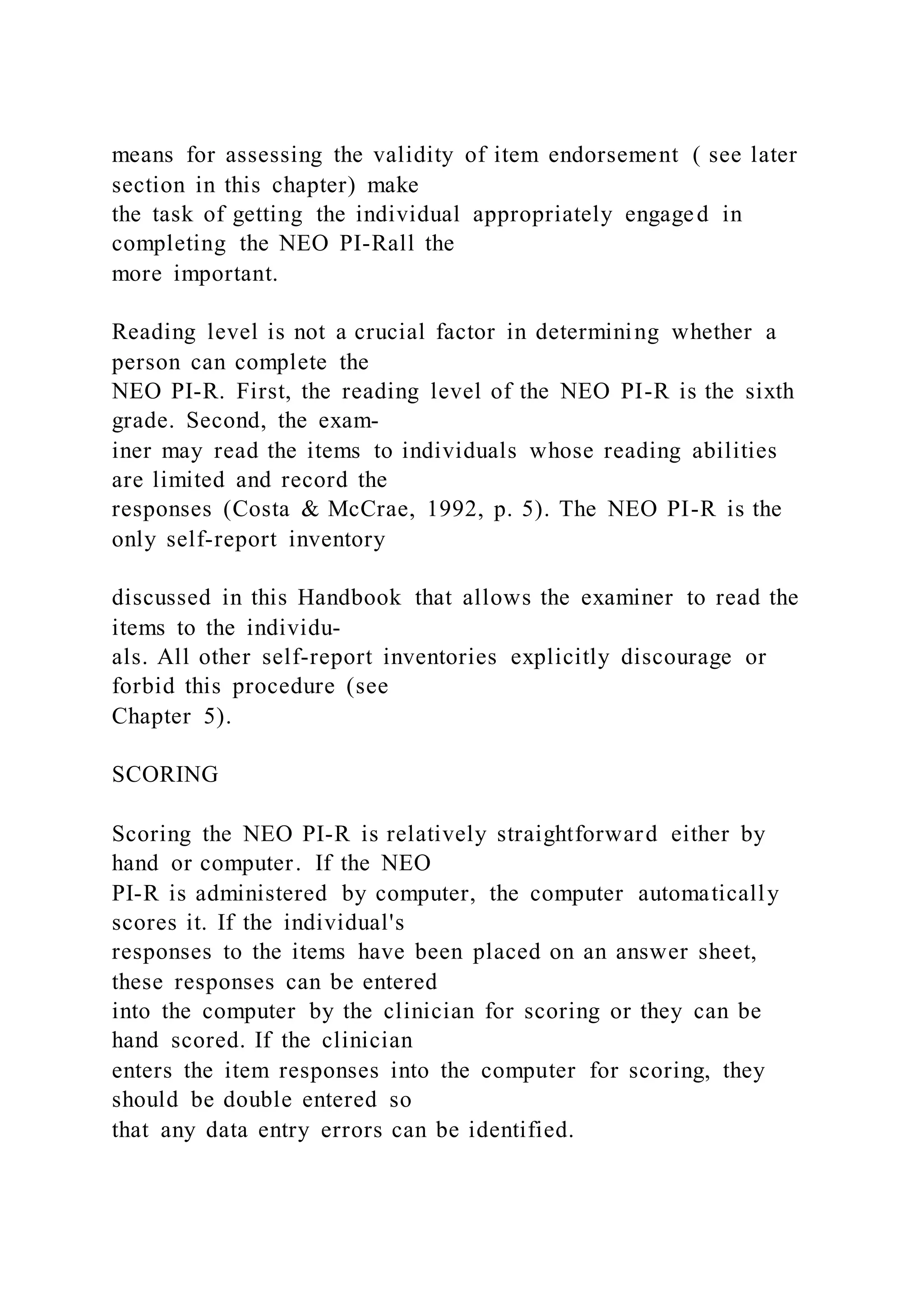 means for assessing the validity of item endorsement ( see later
section in this chapter) make
the task of getting the individual appropriately engaged in
completing the NEO PI-Rall the
more important.
Reading level is not a crucial factor in determining whether a
person can complete the
NEO PI-R. First, the reading level of the NEO PI-R is the sixth
grade. Second, the exam-
iner may read the items to individuals whose reading abilities
are limited and record the
responses (Costa & McCrae, 1992, p. 5). The NEO PI-R is the
only self-report inventory
discussed in this Handbook that allows the examiner to read the
items to the individu-
als. All other self-report inventories explicitly discourage or
forbid this procedure (see
Chapter 5).
SCORING
Scoring the NEO PI-R is relatively straightforward either by
hand or computer. If the NEO
PI-R is administered by computer, the computer automatically
scores it. If the individual's
responses to the items have been placed on an answer sheet,
these responses can be entered
into the computer by the clinician for scoring or they can be
hand scored. If the clinician
enters the item responses into the computer for scoring, they
should be double entered so
that any data entry errors can be identified.
 