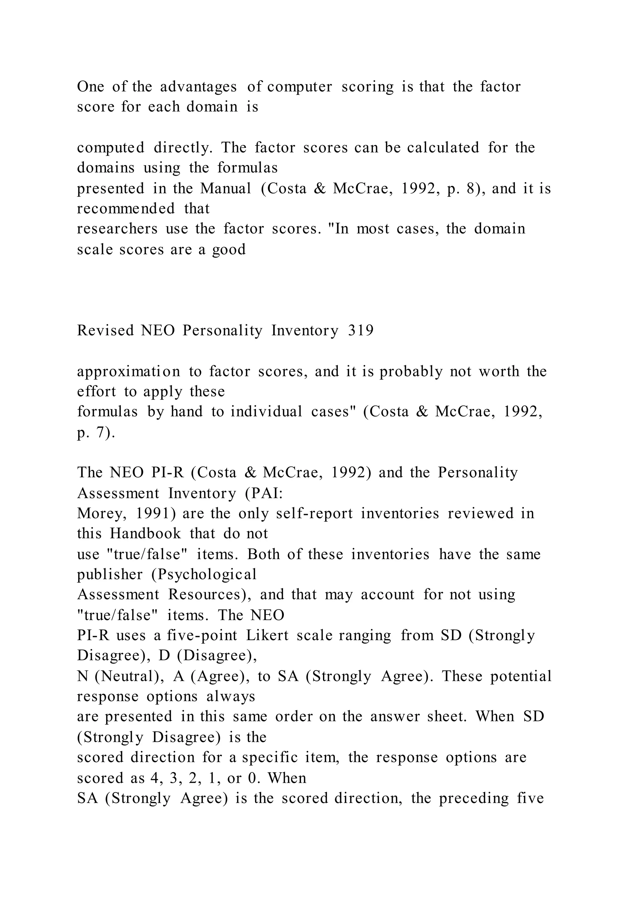 One of the advantages of computer scoring is that the factor
score for each domain is
computed directly. The factor scores can be calculated for the
domains using the formulas
presented in the Manual (Costa & McCrae, 1992, p. 8), and it is
recommended that
researchers use the factor scores. "In most cases, the domain
scale scores are a good
Revised NEO Personality Inventory 319
approximation to factor scores, and it is probably not worth the
effort to apply these
formulas by hand to individual cases" (Costa & McCrae, 1992,
p. 7).
The NEO PI-R (Costa & McCrae, 1992) and the Personality
Assessment Inventory (PAI:
Morey, 1991) are the only self-report inventories reviewed in
this Handbook that do not
use "true/false" items. Both of these inventories have the same
publisher (Psychological
Assessment Resources), and that may account for not using
"true/false" items. The NEO
PI-R uses a five-point Likert scale ranging from SD (Strongly
Disagree), D (Disagree),
N (Neutral), A (Agree), to SA (Strongly Agree). These potential
response options always
are presented in this same order on the answer sheet. When SD
(Strongly Disagree) is the
scored direction for a specific item, the response options are
scored as 4, 3, 2, 1, or 0. When
SA (Strongly Agree) is the scored direction, the preceding five
 