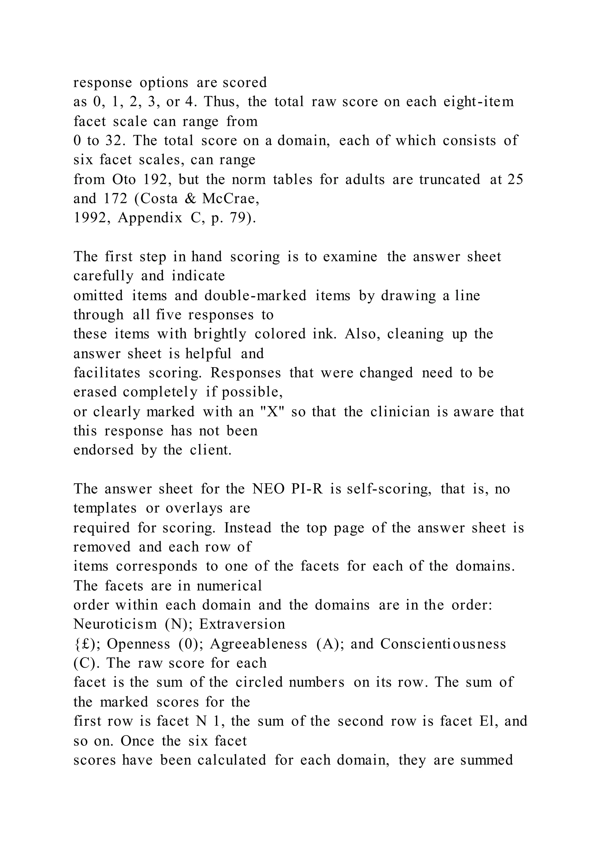 response options are scored
as 0, 1, 2, 3, or 4. Thus, the total raw score on each eight-item
facet scale can range from
0 to 32. The total score on a domain, each of which consists of
six facet scales, can range
from Oto 192, but the norm tables for adults are truncated at 25
and 172 (Costa & McCrae,
1992, Appendix C, p. 79).
The first step in hand scoring is to examine the answer sheet
carefully and indicate
omitted items and double-marked items by drawing a line
through all five responses to
these items with brightly colored ink. Also, cleaning up the
answer sheet is helpful and
facilitates scoring. Responses that were changed need to be
erased completely if possible,
or clearly marked with an "X" so that the clinician is aware that
this response has not been
endorsed by the client.
The answer sheet for the NEO PI-R is self-scoring, that is, no
templates or overlays are
required for scoring. Instead the top page of the answer sheet is
removed and each row of
items corresponds to one of the facets for each of the domains.
The facets are in numerical
order within each domain and the domains are in the order:
Neuroticism (N); Extraversion
{£); Openness (0); Agreeableness (A); and Conscientiousness
(C). The raw score for each
facet is the sum of the circled numbers on its row. The sum of
the marked scores for the
first row is facet N 1, the sum of the second row is facet El, and
so on. Once the six facet
scores have been calculated for each domain, they are summed
 
