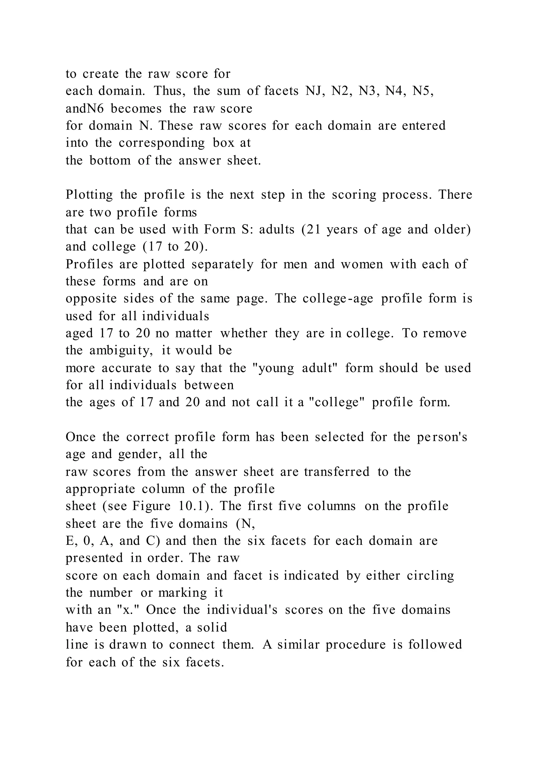 to create the raw score for
each domain. Thus, the sum of facets NJ, N2, N3, N4, N5,
andN6 becomes the raw score
for domain N. These raw scores for each domain are entered
into the corresponding box at
the bottom of the answer sheet.
Plotting the profile is the next step in the scoring process. There
are two profile forms
that can be used with Form S: adults (21 years of age and older)
and college (17 to 20).
Profiles are plotted separately for men and women with each of
these forms and are on
opposite sides of the same page. The college-age profile form is
used for all individuals
aged 17 to 20 no matter whether they are in college. To remove
the ambiguity, it would be
more accurate to say that the "young adult" form should be used
for all individuals between
the ages of 17 and 20 and not call it a "college" profile form.
Once the correct profile form has been selected for the person's
age and gender, all the
raw scores from the answer sheet are transferred to the
appropriate column of the profile
sheet (see Figure 10.1). The first five columns on the profile
sheet are the five domains (N,
E, 0, A, and C) and then the six facets for each domain are
presented in order. The raw
score on each domain and facet is indicated by either circling
the number or marking it
with an "x." Once the individual's scores on the five domains
have been plotted, a solid
line is drawn to connect them. A similar procedure is followed
for each of the six facets.
 