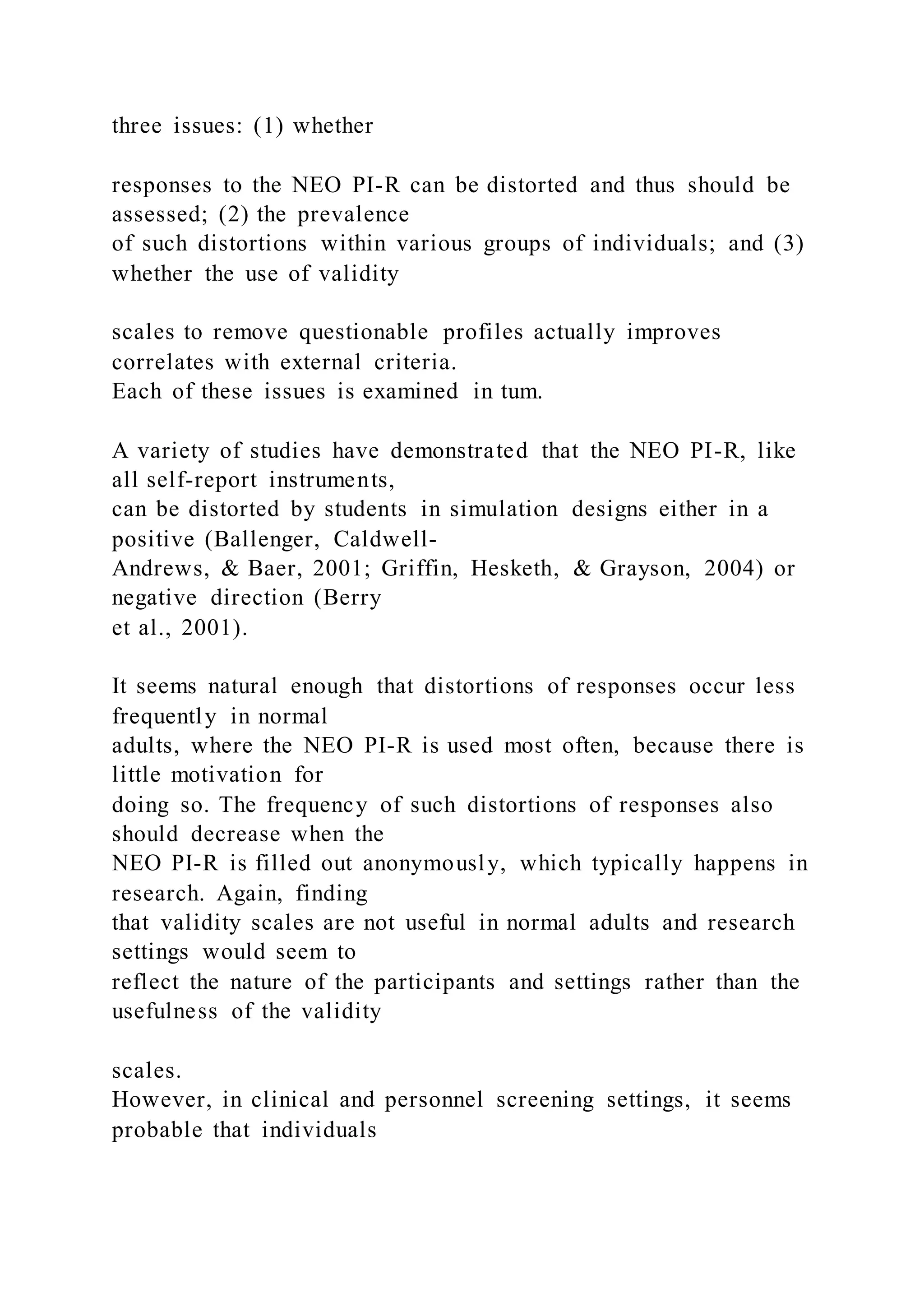 three issues: (1) whether
responses to the NEO PI-R can be distorted and thus should be
assessed; (2) the prevalence
of such distortions within various groups of individuals; and (3)
whether the use of validity
scales to remove questionable profiles actually improves
correlates with external criteria.
Each of these issues is examined in tum.
A variety of studies have demonstrated that the NEO PI-R, like
all self-report instruments,
can be distorted by students in simulation designs either in a
positive (Ballenger, Caldwell-
Andrews, & Baer, 2001; Griffin, Hesketh, & Grayson, 2004) or
negative direction (Berry
et al., 2001).
It seems natural enough that distortions of responses occur less
frequently in normal
adults, where the NEO PI-R is used most often, because there is
little motivation for
doing so. The frequency of such distortions of responses also
should decrease when the
NEO PI-R is filled out anonymously, which typically happens in
research. Again, finding
that validity scales are not useful in normal adults and research
settings would seem to
reflect the nature of the participants and settings rather than the
usefulness of the validity
scales.
However, in clinical and personnel screening settings, it seems
probable that individuals
 