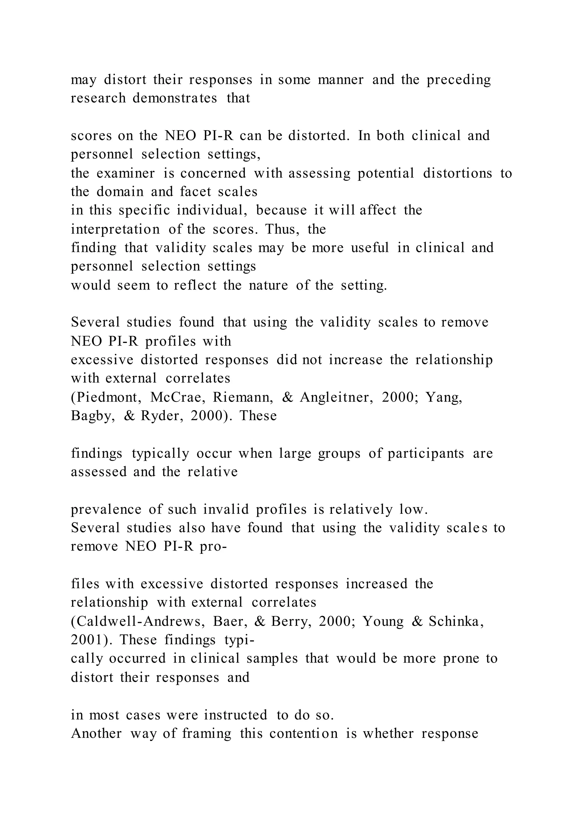 may distort their responses in some manner and the preceding
research demonstrates that
scores on the NEO PI-R can be distorted. In both clinical and
personnel selection settings,
the examiner is concerned with assessing potential distortions to
the domain and facet scales
in this specific individual, because it will affect the
interpretation of the scores. Thus, the
finding that validity scales may be more useful in clinical and
personnel selection settings
would seem to reflect the nature of the setting.
Several studies found that using the validity scales to remove
NEO PI-R profiles with
excessive distorted responses did not increase the relationship
with external correlates
(Piedmont, McCrae, Riemann, & Angleitner, 2000; Yang,
Bagby, & Ryder, 2000). These
findings typically occur when large groups of participants are
assessed and the relative
prevalence of such invalid profiles is relatively low.
Several studies also have found that using the validity scales to
remove NEO PI-R pro-
files with excessive distorted responses increased the
relationship with external correlates
(Caldwell-Andrews, Baer, & Berry, 2000; Young & Schinka,
2001). These findings typi-
cally occurred in clinical samples that would be more prone to
distort their responses and
in most cases were instructed to do so.
Another way of framing this contention is whether response
 