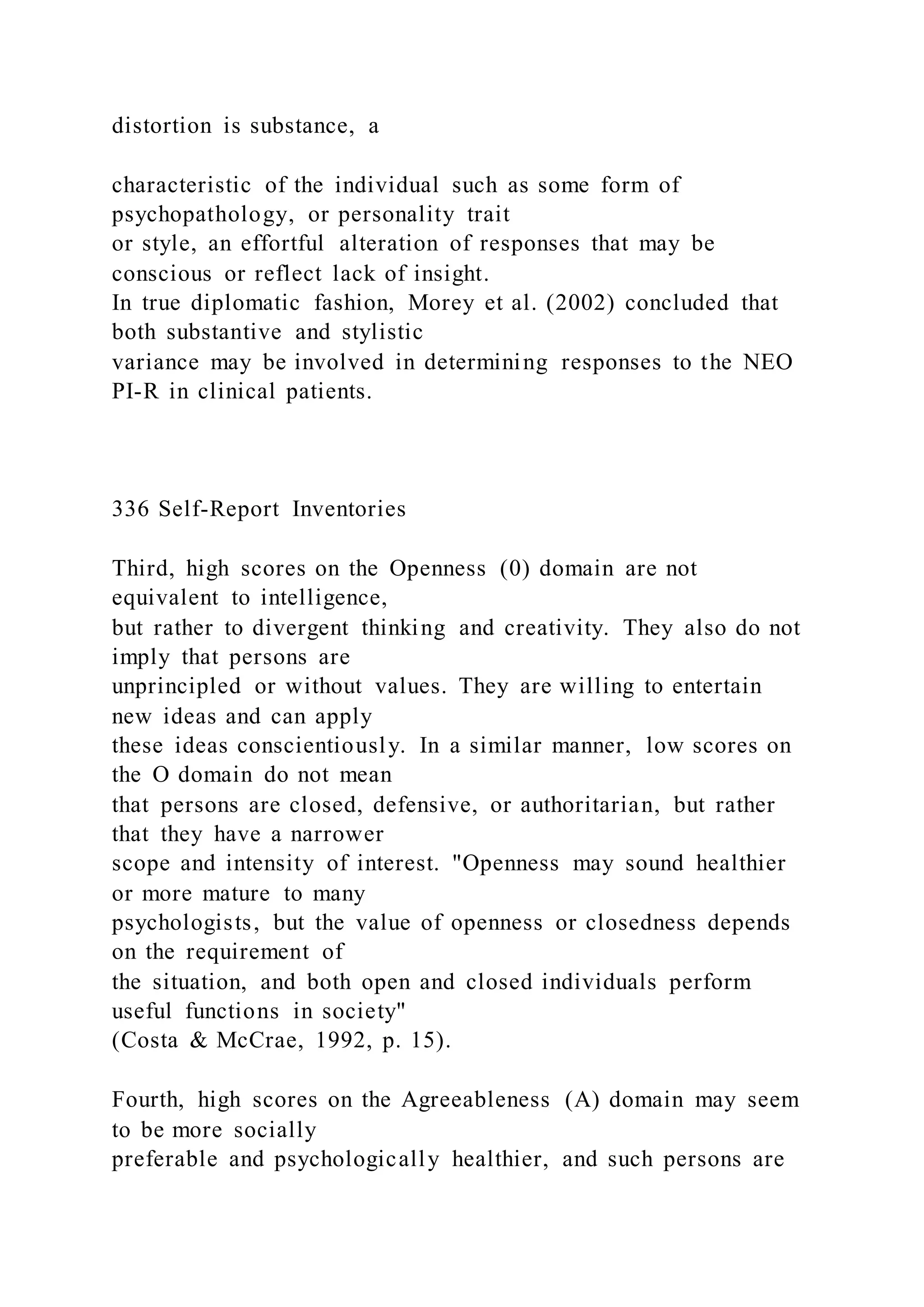 distortion is substance, a
characteristic of the individual such as some form of
psychopathology, or personality trait
or style, an effortful alteration of responses that may be
conscious or reflect lack of insight.
In true diplomatic fashion, Morey et al. (2002) concluded that
both substantive and stylistic
variance may be involved in determining responses to the NEO
PI-R in clinical patients.
336 Self-Report Inventories
Third, high scores on the Openness (0) domain are not
equivalent to intelligence,
but rather to divergent thinking and creativity. They also do not
imply that persons are
unprincipled or without values. They are willing to entertain
new ideas and can apply
these ideas conscientiously. In a similar manner, low scores on
the O domain do not mean
that persons are closed, defensive, or authoritarian, but rather
that they have a narrower
scope and intensity of interest. "Openness may sound healthier
or more mature to many
psychologists, but the value of openness or closedness depends
on the requirement of
the situation, and both open and closed individuals perform
useful functions in society"
(Costa & McCrae, 1992, p. 15).
Fourth, high scores on the Agreeableness (A) domain may seem
to be more socially
preferable and psychologically healthier, and such persons are
 