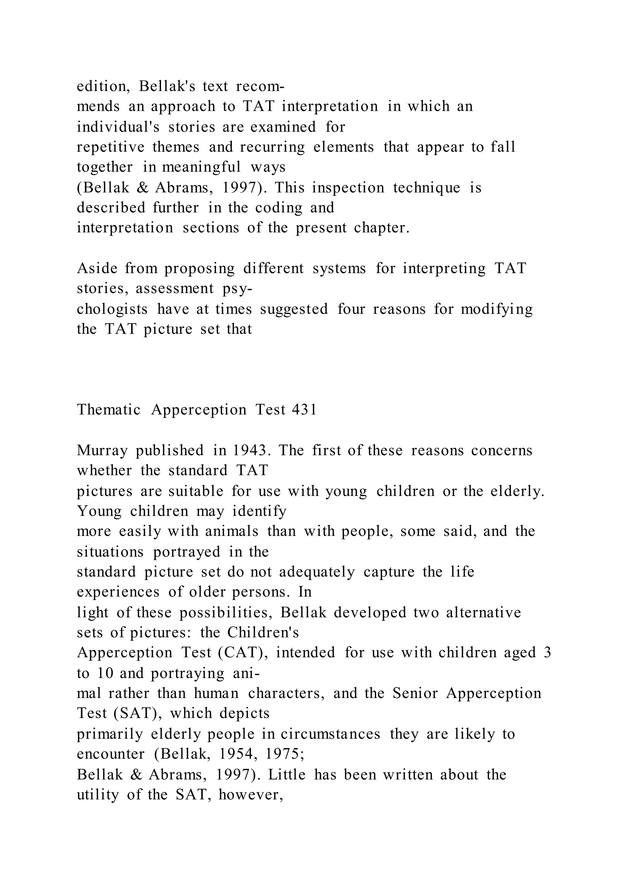 edition, Bellak's text recom-
mends an approach to TAT interpretation in which an
individual's stories are examined for
repetitive themes and recurring elements that appear to fall
together in meaningful ways
(Bellak & Abrams, 1997). This inspection technique is
described further in the coding and
interpretation sections of the present chapter.
Aside from proposing different systems for interpreting TAT
stories, assessment psy-
chologists have at times suggested four reasons for modifying
the TAT picture set that
Thematic Apperception Test 431
Murray published in 1943. The first of these reasons concerns
whether the standard TAT
pictures are suitable for use with young children or the elderly.
Young children may identify
more easily with animals than with people, some said, and the
situations portrayed in the
standard picture set do not adequately capture the life
experiences of older persons. In
light of these possibilities, Bellak developed two alternative
sets of pictures: the Children's
Apperception Test (CAT), intended for use with children aged 3
to 10 and portraying ani-
mal rather than human characters, and the Senior Apperception
Test (SAT), which depicts
primarily elderly people in circumstances they are likely to
encounter (Bellak, 1954, 1975;
Bellak & Abrams, 1997). Little has been written about the
utility of the SAT, however,
 