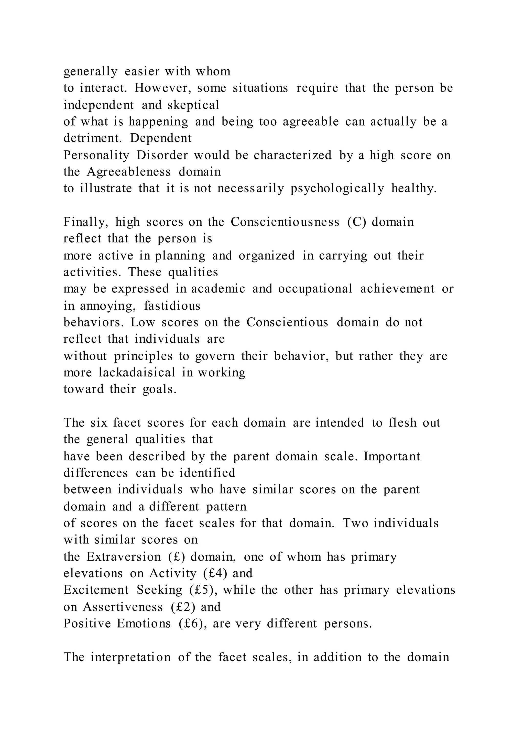 generally easier with whom
to interact. However, some situations require that the person be
independent and skeptical
of what is happening and being too agreeable can actually be a
detriment. Dependent
Personality Disorder would be characterized by a high score on
the Agreeableness domain
to illustrate that it is not necessarily psychologically healthy.
Finally, high scores on the Conscientiousness (C) domain
reflect that the person is
more active in planning and organized in carrying out their
activities. These qualities
may be expressed in academic and occupational achievement or
in annoying, fastidious
behaviors. Low scores on the Conscientious domain do not
reflect that individuals are
without principles to govern their behavior, but rather they are
more lackadaisical in working
toward their goals.
The six facet scores for each domain are intended to flesh out
the general qualities that
have been described by the parent domain scale. Important
differences can be identified
between individuals who have similar scores on the parent
domain and a different pattern
of scores on the facet scales for that domain. Two individuals
with similar scores on
the Extraversion (£) domain, one of whom has primary
elevations on Activity (£4) and
Excitement Seeking (£5), while the other has primary elevations
on Assertiveness (£2) and
Positive Emotions (£6), are very different persons.
The interpretation of the facet scales, in addition to the domain
 