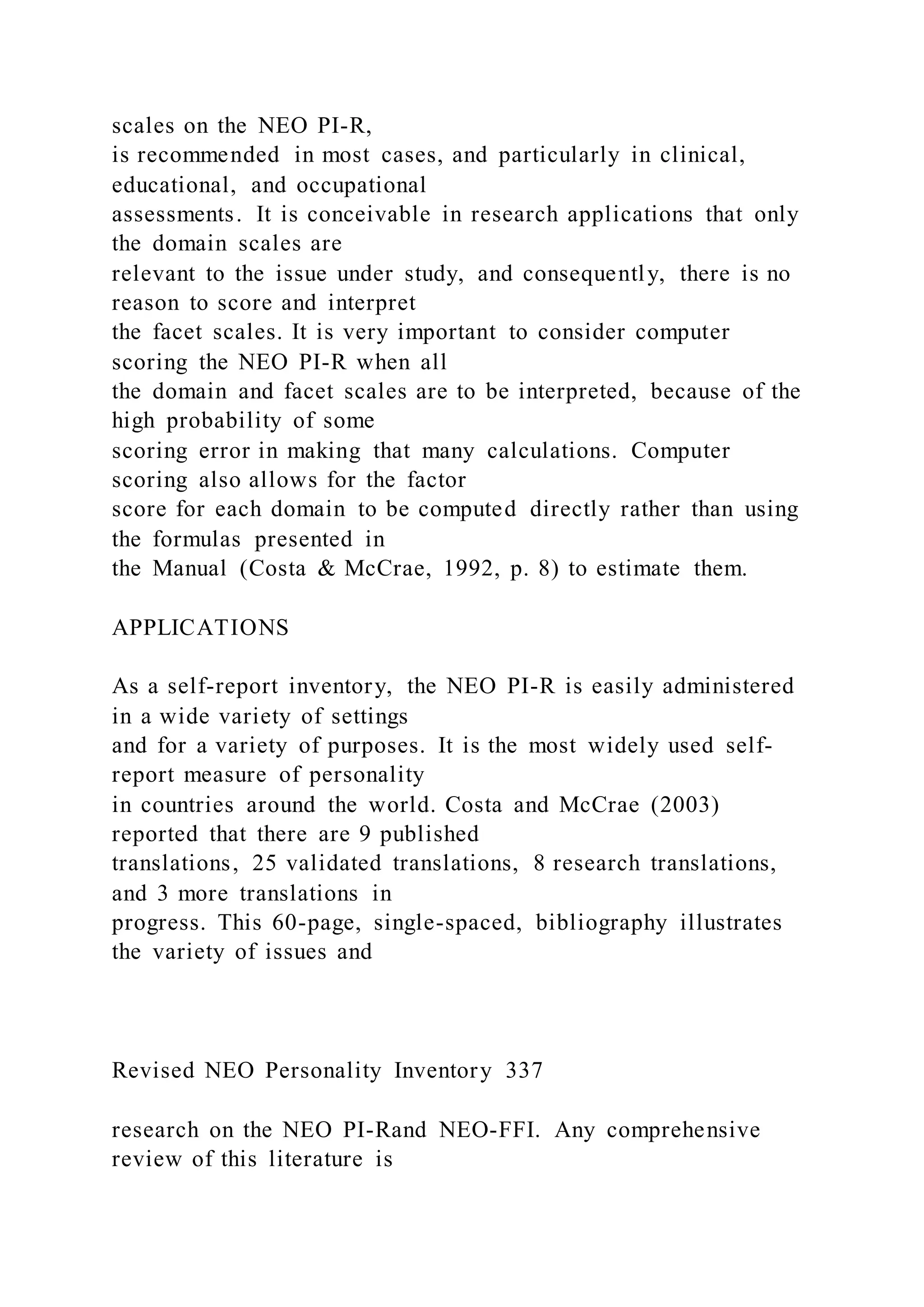 scales on the NEO PI-R,
is recommended in most cases, and particularly in clinical,
educational, and occupational
assessments. It is conceivable in research applications that only
the domain scales are
relevant to the issue under study, and consequently, there is no
reason to score and interpret
the facet scales. It is very important to consider computer
scoring the NEO PI-R when all
the domain and facet scales are to be interpreted, because of the
high probability of some
scoring error in making that many calculations. Computer
scoring also allows for the factor
score for each domain to be computed directly rather than using
the formulas presented in
the Manual (Costa & McCrae, 1992, p. 8) to estimate them.
APPLICATIONS
As a self-report inventory, the NEO PI-R is easily administered
in a wide variety of settings
and for a variety of purposes. It is the most widely used self-
report measure of personality
in countries around the world. Costa and McCrae (2003)
reported that there are 9 published
translations, 25 validated translations, 8 research translations,
and 3 more translations in
progress. This 60-page, single-spaced, bibliography illustrates
the variety of issues and
Revised NEO Personality Inventory 337
research on the NEO PI-Rand NEO-FFI. Any comprehensive
review of this literature is
 