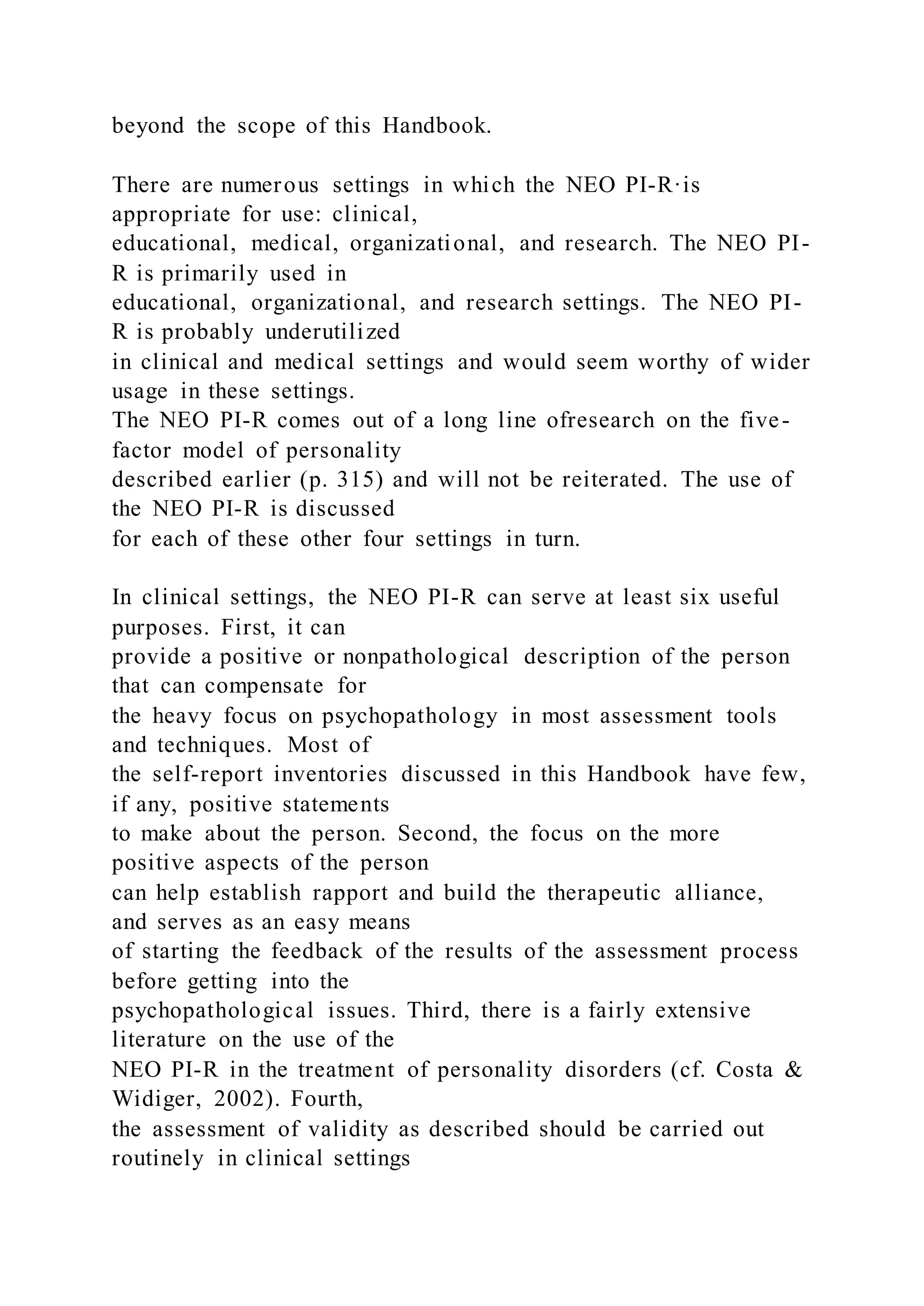 beyond the scope of this Handbook.
There are numerous settings in which the NEO PI-R·is
appropriate for use: clinical,
educational, medical, organizational, and research. The NEO PI-
R is primarily used in
educational, organizational, and research settings. The NEO PI-
R is probably underutilized
in clinical and medical settings and would seem worthy of wider
usage in these settings.
The NEO PI-R comes out of a long line ofresearch on the five-
factor model of personality
described earlier (p. 315) and will not be reiterated. The use of
the NEO PI-R is discussed
for each of these other four settings in turn.
In clinical settings, the NEO PI-R can serve at least six useful
purposes. First, it can
provide a positive or nonpathological description of the person
that can compensate for
the heavy focus on psychopathology in most assessment tools
and techniques. Most of
the self-report inventories discussed in this Handbook have few,
if any, positive statements
to make about the person. Second, the focus on the more
positive aspects of the person
can help establish rapport and build the therapeutic alliance,
and serves as an easy means
of starting the feedback of the results of the assessment process
before getting into the
psychopathological issues. Third, there is a fairly extensive
literature on the use of the
NEO PI-R in the treatment of personality disorders (cf. Costa &
Widiger, 2002). Fourth,
the assessment of validity as described should be carried out
routinely in clinical settings
 