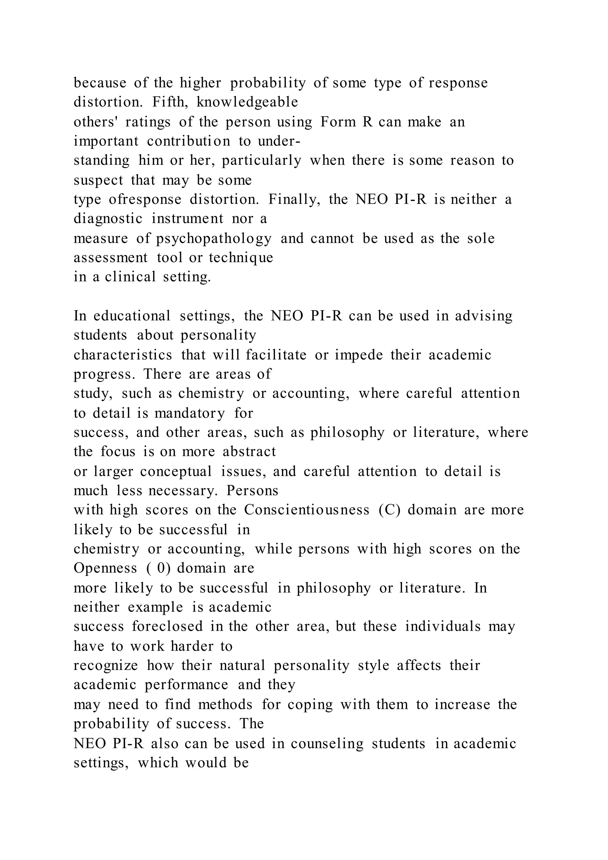 because of the higher probability of some type of response
distortion. Fifth, knowledgeable
others' ratings of the person using Form R can make an
important contribution to under-
standing him or her, particularly when there is some reason to
suspect that may be some
type ofresponse distortion. Finally, the NEO PI-R is neither a
diagnostic instrument nor a
measure of psychopathology and cannot be used as the sole
assessment tool or technique
in a clinical setting.
In educational settings, the NEO PI-R can be used in advising
students about personality
characteristics that will facilitate or impede their academic
progress. There are areas of
study, such as chemistry or accounting, where careful attention
to detail is mandatory for
success, and other areas, such as philosophy or literature, where
the focus is on more abstract
or larger conceptual issues, and careful attention to detail is
much less necessary. Persons
with high scores on the Conscientiousness (C) domain are more
likely to be successful in
chemistry or accounting, while persons with high scores on the
Openness ( 0) domain are
more likely to be successful in philosophy or literature. In
neither example is academic
success foreclosed in the other area, but these individuals may
have to work harder to
recognize how their natural personality style affects their
academic performance and they
may need to find methods for coping with them to increase the
probability of success. The
NEO PI-R also can be used in counseling students in academic
settings, which would be
 