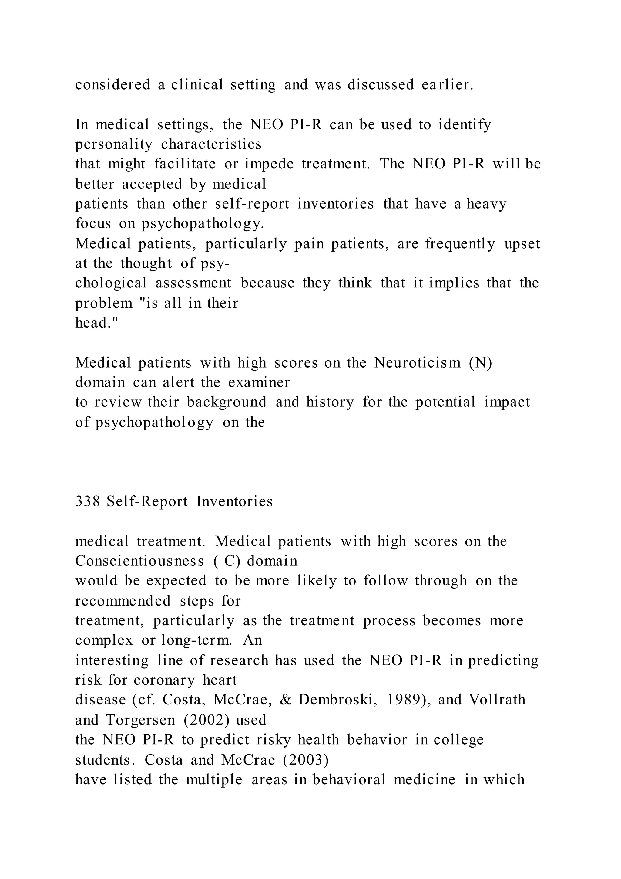 considered a clinical setting and was discussed earlier.
In medical settings, the NEO PI-R can be used to identify
personality characteristics
that might facilitate or impede treatment. The NEO PI-R will be
better accepted by medical
patients than other self-report inventories that have a heavy
focus on psychopathology.
Medical patients, particularly pain patients, are frequently upset
at the thought of psy-
chological assessment because they think that it implies that the
problem "is all in their
head."
Medical patients with high scores on the Neuroticism (N)
domain can alert the examiner
to review their background and history for the potential impact
of psychopathology on the
338 Self-Report Inventories
medical treatment. Medical patients with high scores on the
Conscientiousness ( C) domain
would be expected to be more likely to follow through on the
recommended steps for
treatment, particularly as the treatment process becomes more
complex or long-term. An
interesting line of research has used the NEO PI-R in predicting
risk for coronary heart
disease (cf. Costa, McCrae, & Dembroski, 1989), and Vollrath
and Torgersen (2002) used
the NEO PI-R to predict risky health behavior in college
students. Costa and McCrae (2003)
have listed the multiple areas in behavioral medicine in which
 