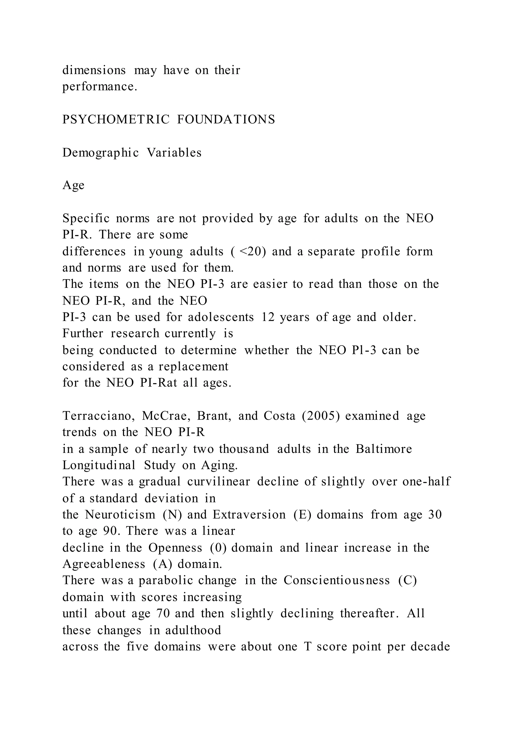 dimensions may have on their
performance.
PSYCHOMETRIC FOUNDATIONS
Demographic Variables
Age
Specific norms are not provided by age for adults on the NEO
PI-R. There are some
differences in young adults ( <20) and a separate profile form
and norms are used for them.
The items on the NEO PI-3 are easier to read than those on the
NEO PI-R, and the NEO
PI-3 can be used for adolescents 12 years of age and older.
Further research currently is
being conducted to determine whether the NEO Pl-3 can be
considered as a replacement
for the NEO PI-Rat all ages.
Terracciano, McCrae, Brant, and Costa (2005) examined age
trends on the NEO PI-R
in a sample of nearly two thousand adults in the Baltimore
Longitudinal Study on Aging.
There was a gradual curvilinear decline of slightly over one-half
of a standard deviation in
the Neuroticism (N) and Extraversion (E) domains from age 30
to age 90. There was a linear
decline in the Openness (0) domain and linear increase in the
Agreeableness (A) domain.
There was a parabolic change in the Conscientiousness (C)
domain with scores increasing
until about age 70 and then slightly declining thereafter. All
these changes in adulthood
across the five domains were about one T score point per decade
 