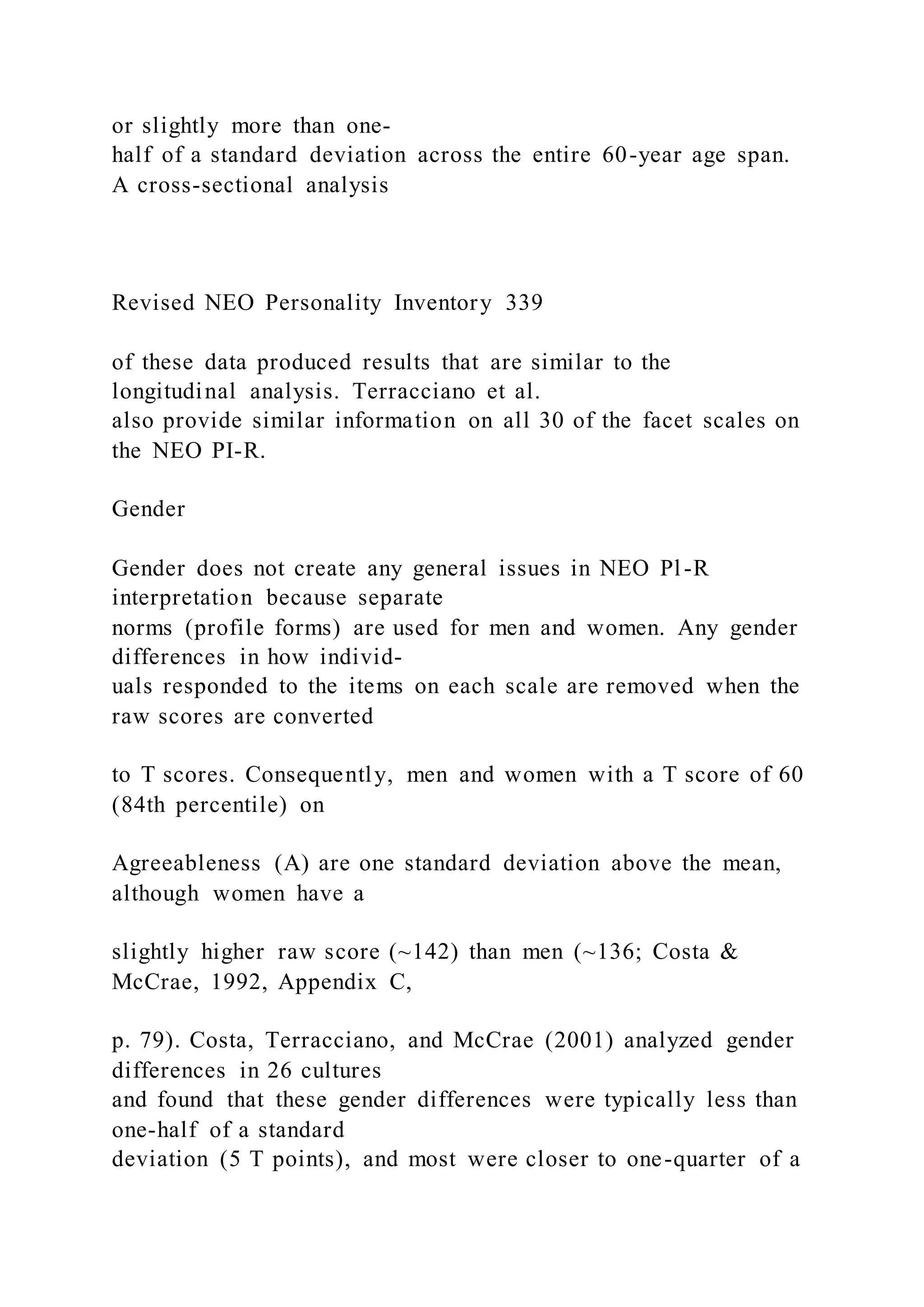 or slightly more than one-
half of a standard deviation across the entire 60-year age span.
A cross-sectional analysis
Revised NEO Personality Inventory 339
of these data produced results that are similar to the
longitudinal analysis. Terracciano et al.
also provide similar information on all 30 of the facet scales on
the NEO PI-R.
Gender
Gender does not create any general issues in NEO Pl-R
interpretation because separate
norms (profile forms) are used for men and women. Any gender
differences in how individ-
uals responded to the items on each scale are removed when the
raw scores are converted
to T scores. Consequently, men and women with a T score of 60
(84th percentile) on
Agreeableness (A) are one standard deviation above the mean,
although women have a
slightly higher raw score (~142) than men (~136; Costa &
McCrae, 1992, Appendix C,
p. 79). Costa, Terracciano, and McCrae (2001) analyzed gender
differences in 26 cultures
and found that these gender differences were typically less than
one-half of a standard
deviation (5 T points), and most were closer to one-quarter of a
 