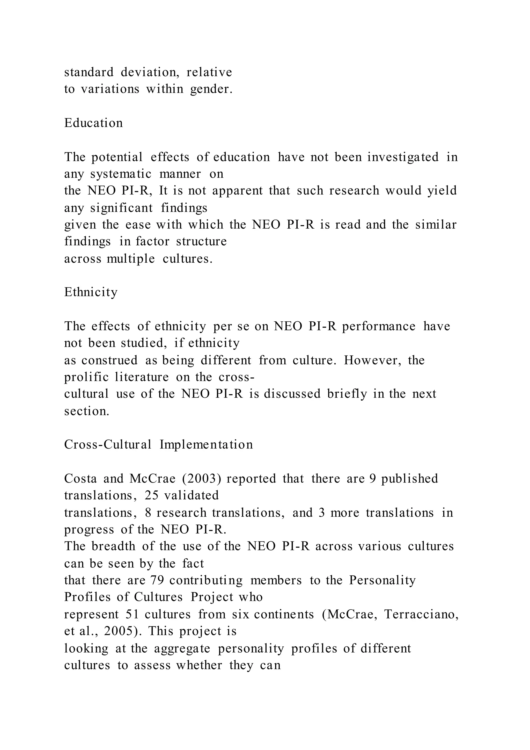 standard deviation, relative
to variations within gender.
Education
The potential effects of education have not been investigated in
any systematic manner on
the NEO PI-R, It is not apparent that such research would yield
any significant findings
given the ease with which the NEO PI-R is read and the similar
findings in factor structure
across multiple cultures.
Ethnicity
The effects of ethnicity per se on NEO PI-R performance have
not been studied, if ethnicity
as construed as being different from culture. However, the
prolific literature on the cross-
cultural use of the NEO PI-R is discussed briefly in the next
section.
Cross-Cultural Implementation
Costa and McCrae (2003) reported that there are 9 published
translations, 25 validated
translations, 8 research translations, and 3 more translations in
progress of the NEO PI-R.
The breadth of the use of the NEO PI-R across various cultures
can be seen by the fact
that there are 79 contributing members to the Personality
Profiles of Cultures Project who
represent 51 cultures from six continents (McCrae, Terracciano,
et al., 2005). This project is
looking at the aggregate personality profiles of different
cultures to assess whether they can
 