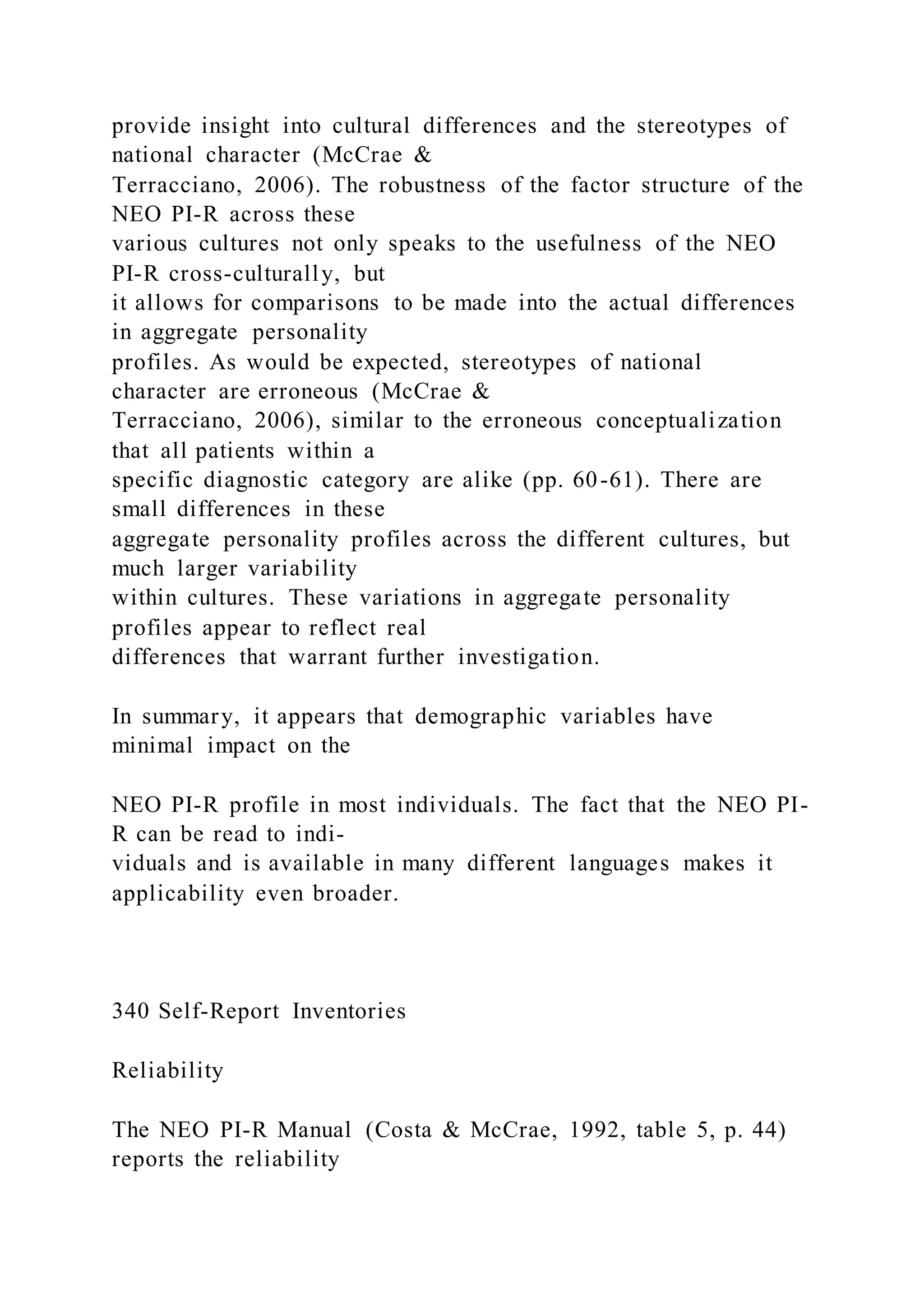provide insight into cultural differences and the stereotypes of
national character (McCrae &
Terracciano, 2006). The robustness of the factor structure of the
NEO PI-R across these
various cultures not only speaks to the usefulness of the NEO
PI-R cross-culturally, but
it allows for comparisons to be made into the actual differences
in aggregate personality
profiles. As would be expected, stereotypes of national
character are erroneous (McCrae &
Terracciano, 2006), similar to the erroneous conceptualization
that all patients within a
specific diagnostic category are alike (pp. 60-61). There are
small differences in these
aggregate personality profiles across the different cultures, but
much larger variability
within cultures. These variations in aggregate personality
profiles appear to reflect real
differences that warrant further investigation.
In summary, it appears that demographic variables have
minimal impact on the
NEO PI-R profile in most individuals. The fact that the NEO PI-
R can be read to indi-
viduals and is available in many different languages makes it
applicability even broader.
340 Self-Report Inventories
Reliability
The NEO PI-R Manual (Costa & McCrae, 1992, table 5, p. 44)
reports the reliability
 