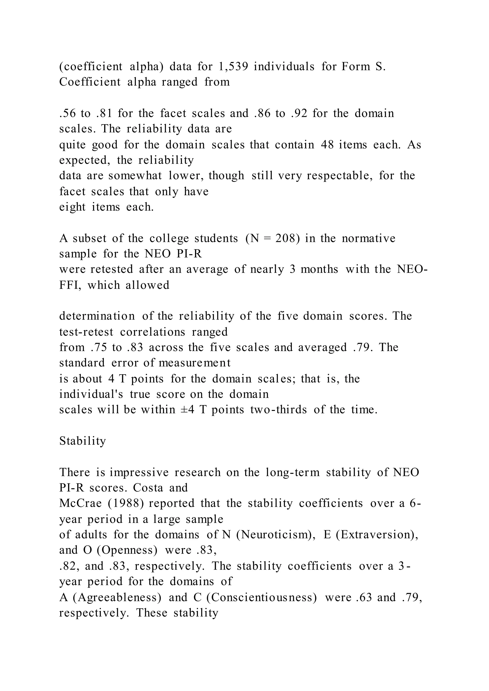 (coefficient alpha) data for 1,539 individuals for Form S.
Coefficient alpha ranged from
.56 to .81 for the facet scales and .86 to .92 for the domain
scales. The reliability data are
quite good for the domain scales that contain 48 items each. As
expected, the reliability
data are somewhat lower, though still very respectable, for the
facet scales that only have
eight items each.
A subset of the college students (N = 208) in the normative
sample for the NEO PI-R
were retested after an average of nearly 3 months with the NEO-
FFI, which allowed
determination of the reliability of the five domain scores. The
test-retest correlations ranged
from .75 to .83 across the five scales and averaged .79. The
standard error of measurement
is about 4 T points for the domain scales; that is, the
individual's true score on the domain
scales will be within ±4 T points two-thirds of the time.
Stability
There is impressive research on the long-term stability of NEO
PI-R scores. Costa and
McCrae (1988) reported that the stability coefficients over a 6-
year period in a large sample
of adults for the domains of N (Neuroticism), E (Extraversion),
and O (Openness) were .83,
.82, and .83, respectively. The stability coefficients over a 3-
year period for the domains of
A (Agreeableness) and C (Conscientiousness) were .63 and .79,
respectively. These stability
 