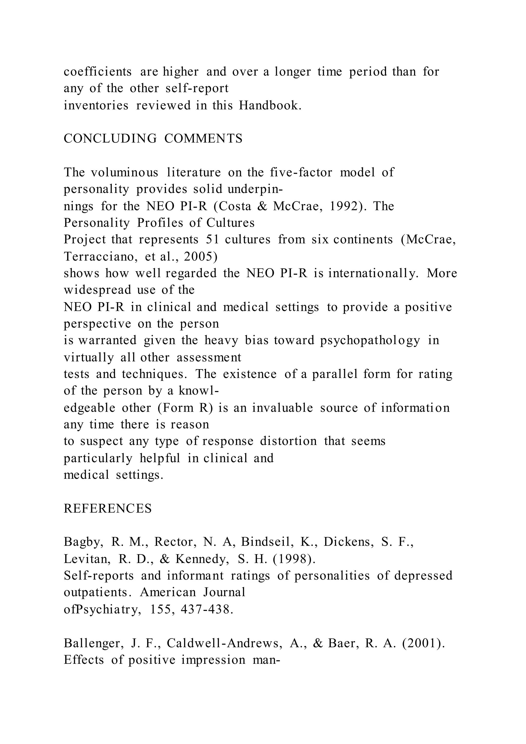 coefficients are higher and over a longer time period than for
any of the other self-report
inventories reviewed in this Handbook.
CONCLUDING COMMENTS
The voluminous literature on the five-factor model of
personality provides solid underpin-
nings for the NEO PI-R (Costa & McCrae, 1992). The
Personality Profiles of Cultures
Project that represents 51 cultures from six continents (McCrae,
Terracciano, et al., 2005)
shows how well regarded the NEO PI-R is internationally. More
widespread use of the
NEO PI-R in clinical and medical settings to provide a positive
perspective on the person
is warranted given the heavy bias toward psychopathology in
virtually all other assessment
tests and techniques. The existence of a parallel form for rating
of the person by a knowl-
edgeable other (Form R) is an invaluable source of information
any time there is reason
to suspect any type of response distortion that seems
particularly helpful in clinical and
medical settings.
REFERENCES
Bagby, R. M., Rector, N. A, Bindseil, K., Dickens, S. F.,
Levitan, R. D., & Kennedy, S. H. (1998).
Self-reports and informant ratings of personalities of depressed
outpatients. American Journal
ofPsychiatry, 155, 437-438.
Ballenger, J. F., Caldwell-Andrews, A., & Baer, R. A. (2001).
Effects of positive impression man-
 