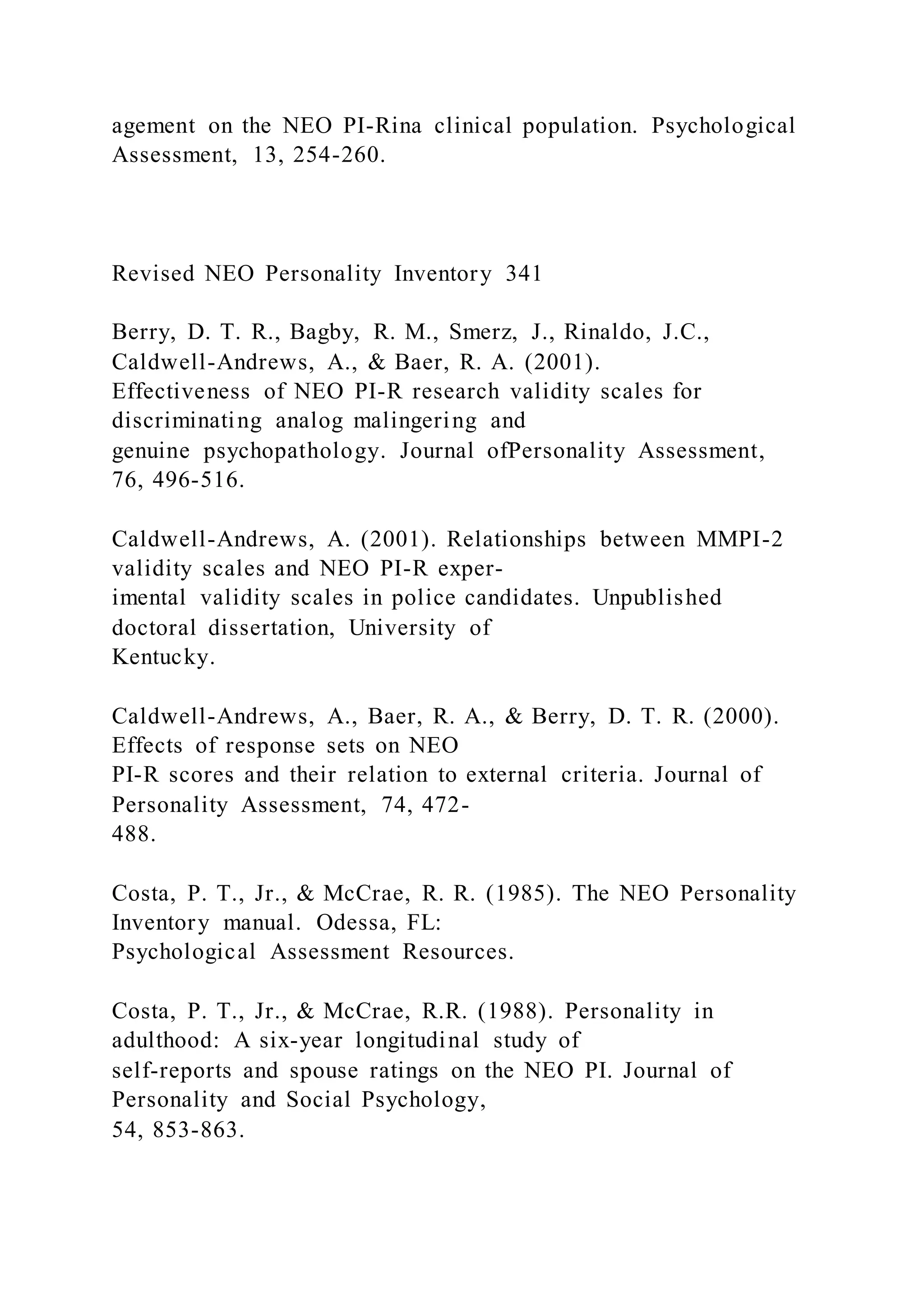 agement on the NEO PI-Rina clinical population. Psychological
Assessment, 13, 254-260.
Revised NEO Personality Inventory 341
Berry, D. T. R., Bagby, R. M., Smerz, J., Rinaldo, J.C.,
Caldwell-Andrews, A., & Baer, R. A. (2001).
Effectiveness of NEO PI-R research validity scales for
discriminating analog malingering and
genuine psychopathology. Journal ofPersonality Assessment,
76, 496-516.
Caldwell-Andrews, A. (2001). Relationships between MMPI-2
validity scales and NEO PI-R exper-
imental validity scales in police candidates. Unpublished
doctoral dissertation, University of
Kentucky.
Caldwell-Andrews, A., Baer, R. A., & Berry, D. T. R. (2000).
Effects of response sets on NEO
PI-R scores and their relation to external criteria. Journal of
Personality Assessment, 74, 472-
488.
Costa, P. T., Jr., & McCrae, R. R. (1985). The NEO Personality
Inventory manual. Odessa, FL:
Psychological Assessment Resources.
Costa, P. T., Jr., & McCrae, R.R. (1988). Personality in
adulthood: A six-year longitudinal study of
self-reports and spouse ratings on the NEO PI. Journal of
Personality and Social Psychology,
54, 853-863.
 
