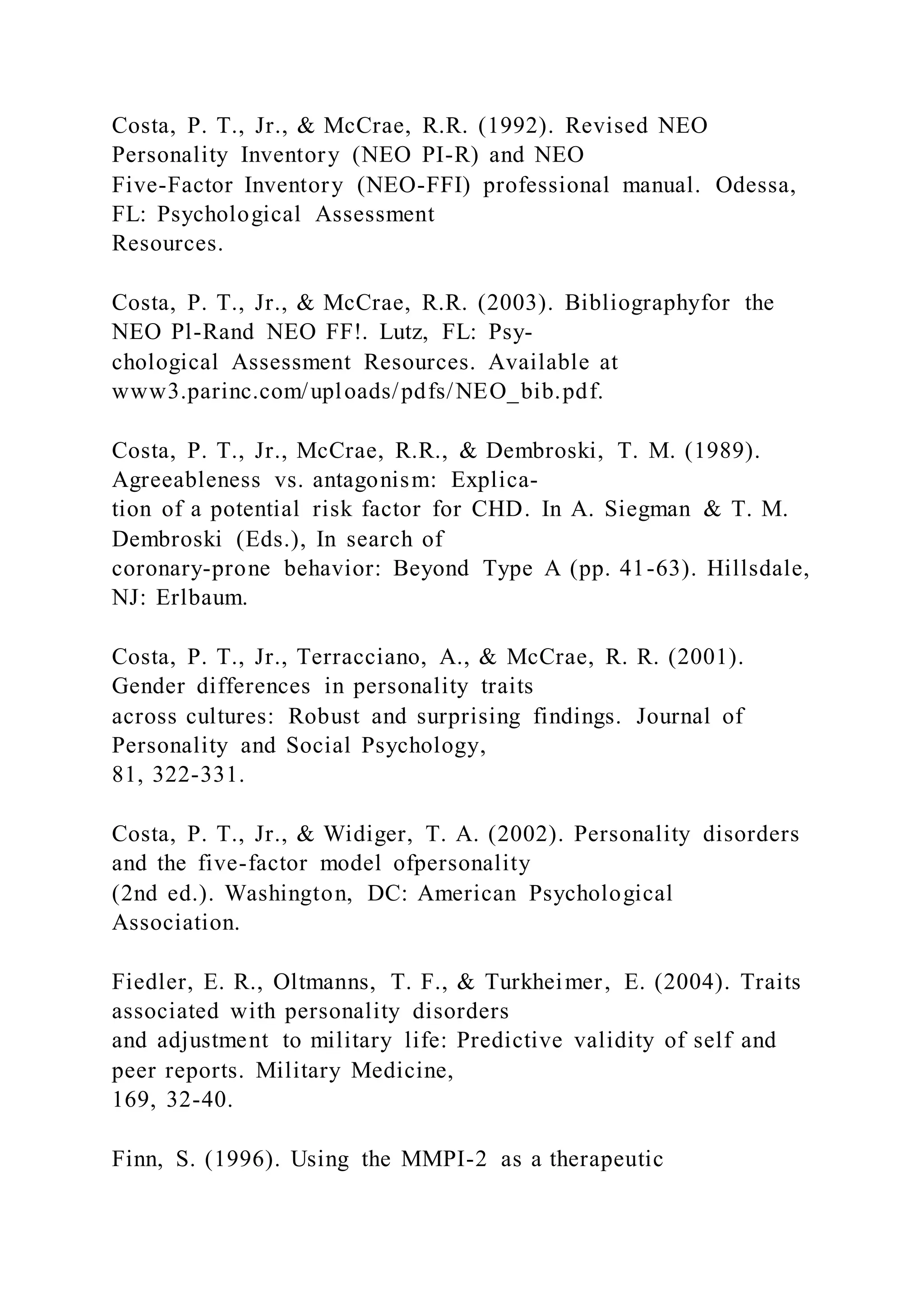 Costa, P. T., Jr., & McCrae, R.R. (1992). Revised NEO
Personality Inventory (NEO PI-R) and NEO
Five-Factor Inventory (NEO-FFI) professional manual. Odessa,
FL: Psychological Assessment
Resources.
Costa, P. T., Jr., & McCrae, R.R. (2003). Bibliographyfor the
NEO Pl-Rand NEO FF!. Lutz, FL: Psy-
chological Assessment Resources. Available at
www3.parinc.com/uploads/pdfs/NEO_bib.pdf.
Costa, P. T., Jr., McCrae, R.R., & Dembroski, T. M. (1989).
Agreeableness vs. antagonism: Explica-
tion of a potential risk factor for CHD. In A. Siegman & T. M.
Dembroski (Eds.), In search of
coronary-prone behavior: Beyond Type A (pp. 41-63). Hillsdale,
NJ: Erlbaum.
Costa, P. T., Jr., Terracciano, A., & McCrae, R. R. (2001).
Gender differences in personality traits
across cultures: Robust and surprising findings. Journal of
Personality and Social Psychology,
81, 322-331.
Costa, P. T., Jr., & Widiger, T. A. (2002). Personality disorders
and the five-factor model ofpersonality
(2nd ed.). Washington, DC: American Psychological
Association.
Fiedler, E. R., Oltmanns, T. F., & Turkheimer, E. (2004). Traits
associated with personality disorders
and adjustment to military life: Predictive validity of self and
peer reports. Military Medicine,
169, 32-40.
Finn, S. (1996). Using the MMPI-2 as a therapeutic
 
