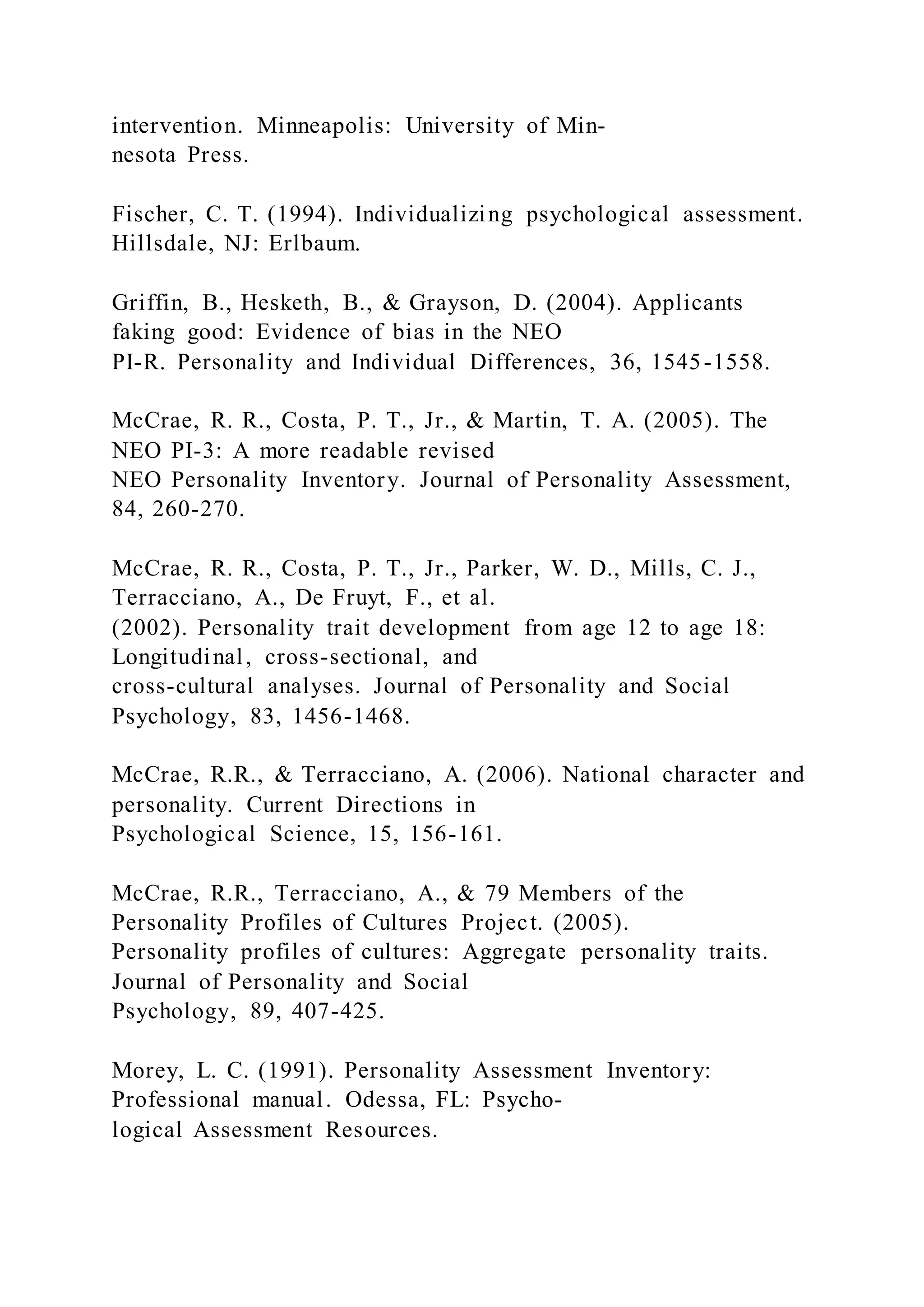 intervention. Minneapolis: University of Min-
nesota Press.
Fischer, C. T. (1994). Individualizing psychological assessment.
Hillsdale, NJ: Erlbaum.
Griffin, B., Hesketh, B., & Grayson, D. (2004). Applicants
faking good: Evidence of bias in the NEO
PI-R. Personality and Individual Differences, 36, 1545-1558.
McCrae, R. R., Costa, P. T., Jr., & Martin, T. A. (2005). The
NEO PI-3: A more readable revised
NEO Personality Inventory. Journal of Personality Assessment,
84, 260-270.
McCrae, R. R., Costa, P. T., Jr., Parker, W. D., Mills, C. J.,
Terracciano, A., De Fruyt, F., et al.
(2002). Personality trait development from age 12 to age 18:
Longitudinal, cross-sectional, and
cross-cultural analyses. Journal of Personality and Social
Psychology, 83, 1456-1468.
McCrae, R.R., & Terracciano, A. (2006). National character and
personality. Current Directions in
Psychological Science, 15, 156-161.
McCrae, R.R., Terracciano, A., & 79 Members of the
Personality Profiles of Cultures Project. (2005).
Personality profiles of cultures: Aggregate personality traits.
Journal of Personality and Social
Psychology, 89, 407-425.
Morey, L. C. (1991). Personality Assessment Inventory:
Professional manual. Odessa, FL: Psycho-
logical Assessment Resources.
 