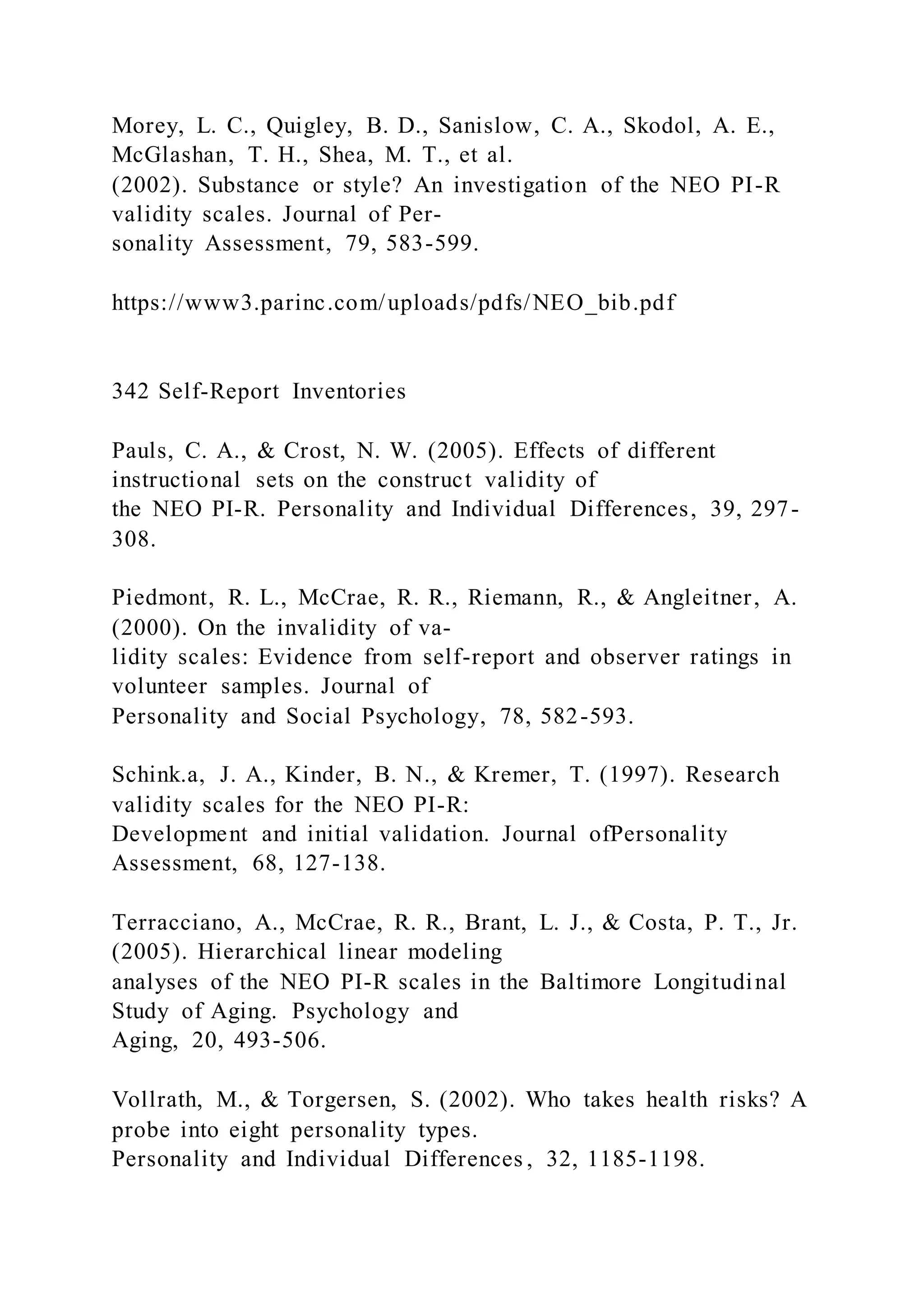 Morey, L. C., Quigley, B. D., Sanislow, C. A., Skodol, A. E.,
McGlashan, T. H., Shea, M. T., et al.
(2002). Substance or style? An investigation of the NEO PI-R
validity scales. Journal of Per-
sonality Assessment, 79, 583-599.
https://www3.parinc.com/uploads/pdfs/NEO_bib.pdf
342 Self-Report Inventories
Pauls, C. A., & Crost, N. W. (2005). Effects of different
instructional sets on the construct validity of
the NEO PI-R. Personality and Individual Differences, 39, 297-
308.
Piedmont, R. L., McCrae, R. R., Riemann, R., & Angleitner, A.
(2000). On the invalidity of va-
lidity scales: Evidence from self-report and observer ratings in
volunteer samples. Journal of
Personality and Social Psychology, 78, 582-593.
Schink.a, J. A., Kinder, B. N., & Kremer, T. (1997). Research
validity scales for the NEO PI-R:
Development and initial validation. Journal ofPersonality
Assessment, 68, 127-138.
Terracciano, A., McCrae, R. R., Brant, L. J., & Costa, P. T., Jr.
(2005). Hierarchical linear modeling
analyses of the NEO PI-R scales in the Baltimore Longitudinal
Study of Aging. Psychology and
Aging, 20, 493-506.
Vollrath, M., & Torgersen, S. (2002). Who takes health risks? A
probe into eight personality types.
Personality and Individual Differences , 32, 1185-1198.
 