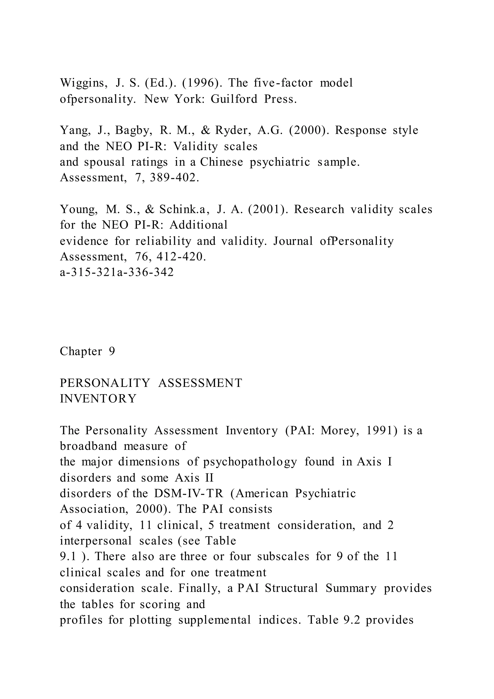 Wiggins, J. S. (Ed.). (1996). The five-factor model
ofpersonality. New York: Guilford Press.
Yang, J., Bagby, R. M., & Ryder, A.G. (2000). Response style
and the NEO PI-R: Validity scales
and spousal ratings in a Chinese psychiatric sample.
Assessment, 7, 389-402.
Young, M. S., & Schink.a, J. A. (2001). Research validity scales
for the NEO PI-R: Additional
evidence for reliability and validity. Journal ofPersonality
Assessment, 76, 412-420.
a-315-321a-336-342
Chapter 9
PERSONALITY ASSESSMENT
INVENTORY
The Personality Assessment Inventory (PAI: Morey, 1991) is a
broadband measure of
the major dimensions of psychopathology found in Axis I
disorders and some Axis II
disorders of the DSM-IV-TR (American Psychiatric
Association, 2000). The PAI consists
of 4 validity, 11 clinical, 5 treatment consideration, and 2
interpersonal scales (see Table
9.1 ). There also are three or four subscales for 9 of the 11
clinical scales and for one treatment
consideration scale. Finally, a PAI Structural Summary provides
the tables for scoring and
profiles for plotting supplemental indices. Table 9.2 provides
 