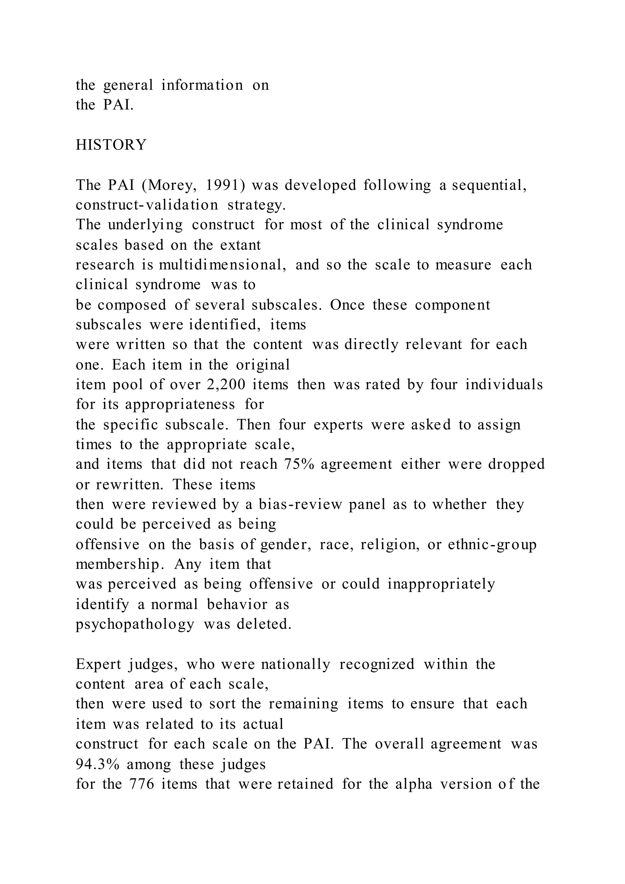the general information on
the PAI.
HISTORY
The PAI (Morey, 1991) was developed following a sequential,
construct-validation strategy.
The underlying construct for most of the clinical syndrome
scales based on the extant
research is multidimensional, and so the scale to measure each
clinical syndrome was to
be composed of several subscales. Once these component
subscales were identified, items
were written so that the content was directly relevant for each
one. Each item in the original
item pool of over 2,200 items then was rated by four individuals
for its appropriateness for
the specific subscale. Then four experts were asked to assign
times to the appropriate scale,
and items that did not reach 75% agreement either were dropped
or rewritten. These items
then were reviewed by a bias-review panel as to whether they
could be perceived as being
offensive on the basis of gender, race, religion, or ethnic-group
membership. Any item that
was perceived as being offensive or could inappropriately
identify a normal behavior as
psychopathology was deleted.
Expert judges, who were nationally recognized within the
content area of each scale,
then were used to sort the remaining items to ensure that each
item was related to its actual
construct for each scale on the PAI. The overall agreement was
94.3% among these judges
for the 776 items that were retained for the alpha version of the
 