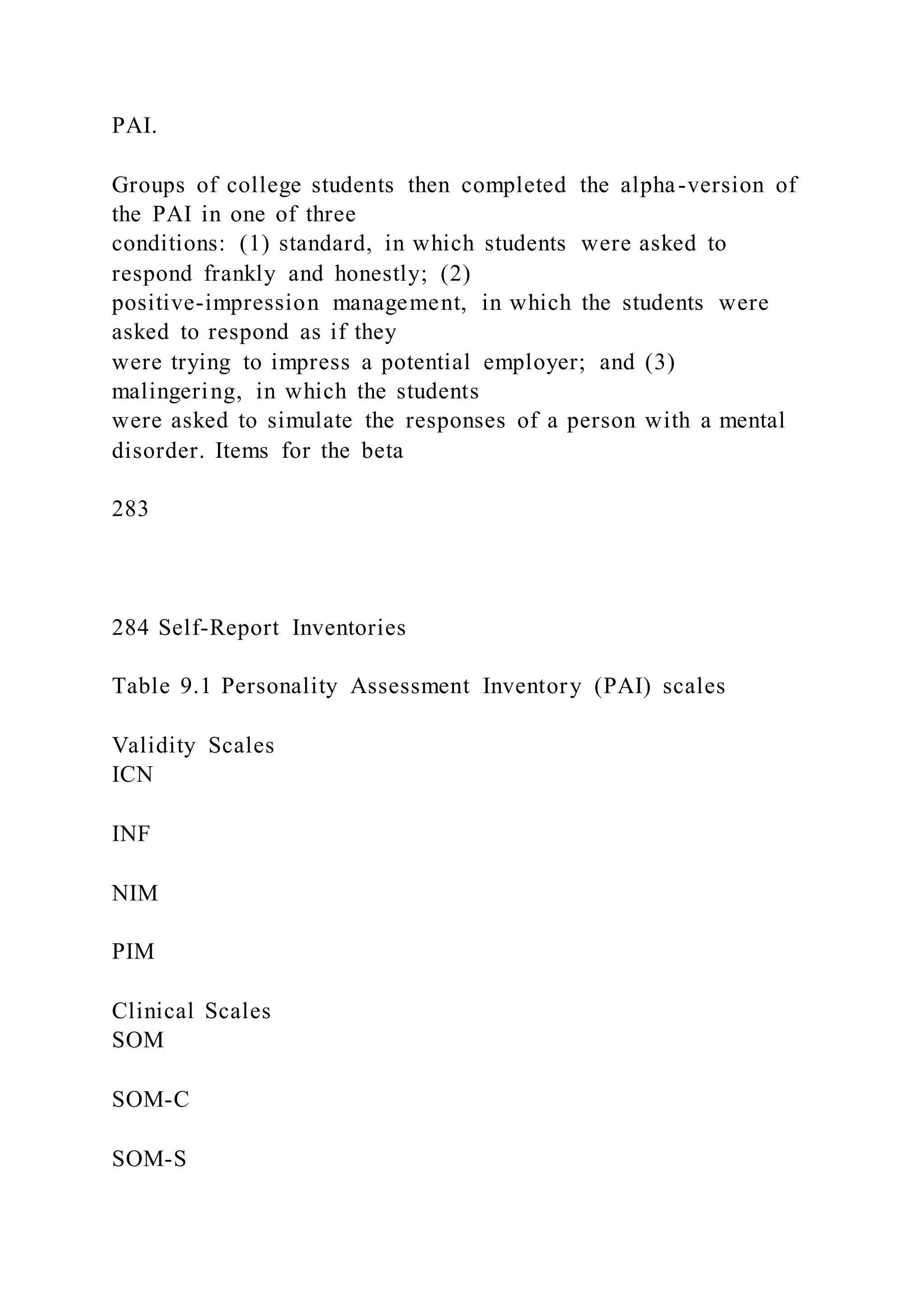 PAI.
Groups of college students then completed the alpha-version of
the PAI in one of three
conditions: (1) standard, in which students were asked to
respond frankly and honestly; (2)
positive-impression management, in which the students were
asked to respond as if they
were trying to impress a potential employer; and (3)
malingering, in which the students
were asked to simulate the responses of a person with a mental
disorder. Items for the beta
283
284 Self-Report Inventories
Table 9.1 Personality Assessment Inventory (PAI) scales
Validity Scales
ICN
INF
NIM
PIM
Clinical Scales
SOM
SOM-C
SOM-S
 