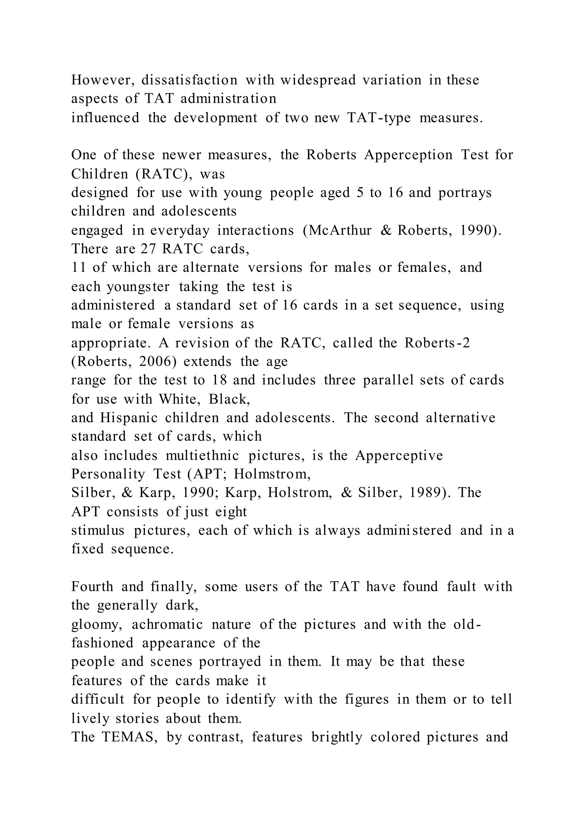 However, dissatisfaction with widespread variation in these
aspects of TAT administration
influenced the development of two new TAT-type measures.
One of these newer measures, the Roberts Apperception Test for
Children (RATC), was
designed for use with young people aged 5 to 16 and portrays
children and adolescents
engaged in everyday interactions (McArthur & Roberts, 1990).
There are 27 RATC cards,
11 of which are alternate versions for males or females, and
each youngster taking the test is
administered a standard set of 16 cards in a set sequence, using
male or female versions as
appropriate. A revision of the RATC, called the Roberts-2
(Roberts, 2006) extends the age
range for the test to 18 and includes three parallel sets of cards
for use with White, Black,
and Hispanic children and adolescents. The second alternative
standard set of cards, which
also includes multiethnic pictures, is the Apperceptive
Personality Test (APT; Holmstrom,
Silber, & Karp, 1990; Karp, Holstrom, & Silber, 1989). The
APT consists of just eight
stimulus pictures, each of which is always administered and in a
fixed sequence.
Fourth and finally, some users of the TAT have found fault with
the generally dark,
gloomy, achromatic nature of the pictures and with the old-
fashioned appearance of the
people and scenes portrayed in them. It may be that these
features of the cards make it
difficult for people to identify with the figures in them or to tell
lively stories about them.
The TEMAS, by contrast, features brightly colored pictures and
 