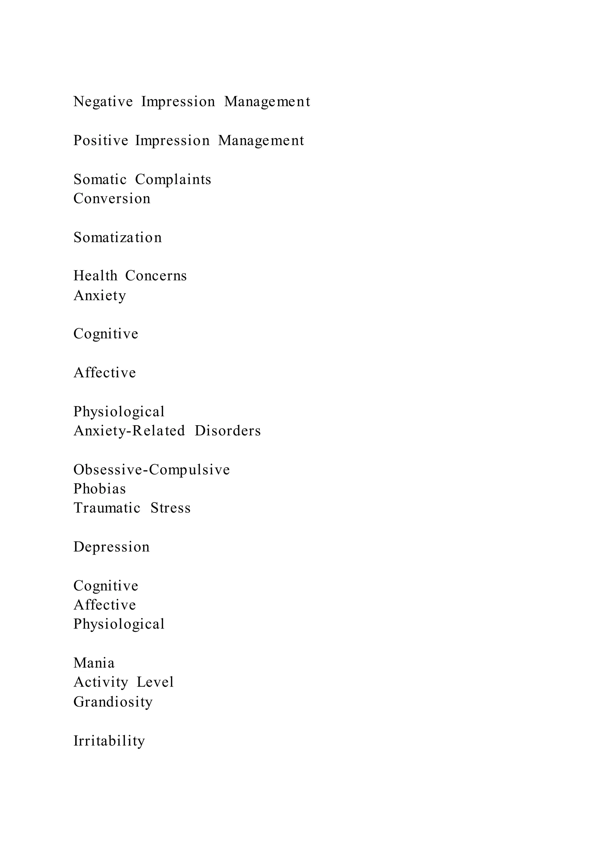 Negative Impression Management
Positive Impression Management
Somatic Complaints
Conversion
Somatization
Health Concerns
Anxiety
Cognitive
Affective
Physiological
Anxiety-Related Disorders
Obsessive-Compulsive
Phobias
Traumatic Stress
Depression
Cognitive
Affective
Physiological
Mania
Activity Level
Grandiosity
Irritability
 