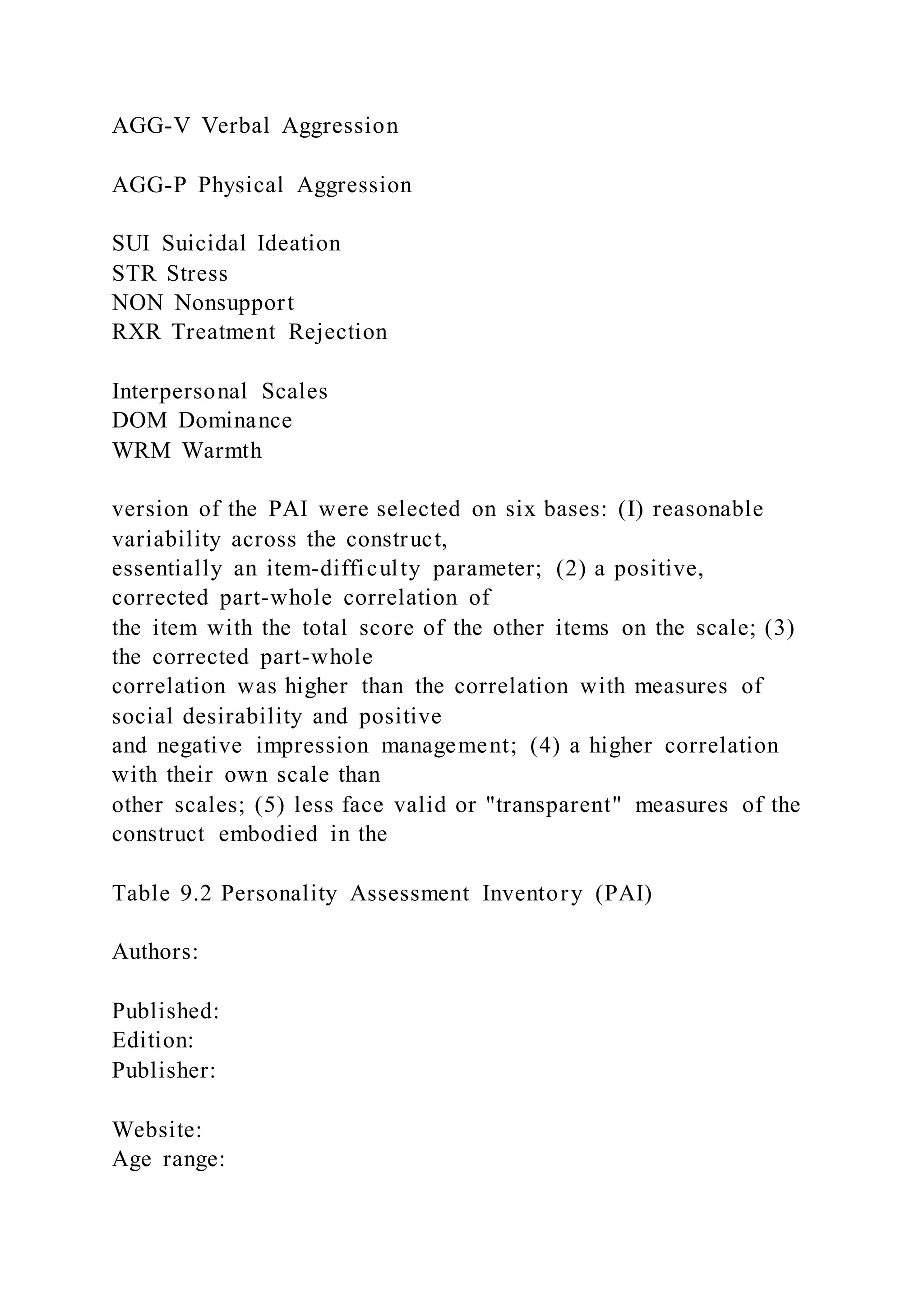 AGG-V Verbal Aggression
AGG-P Physical Aggression
SUI Suicidal Ideation
STR Stress
NON Nonsupport
RXR Treatment Rejection
Interpersonal Scales
DOM Dominance
WRM Warmth
version of the PAI were selected on six bases: (I) reasonable
variability across the construct,
essentially an item-difficulty parameter; (2) a positive,
corrected part-whole correlation of
the item with the total score of the other items on the scale; (3)
the corrected part-whole
correlation was higher than the correlation with measures of
social desirability and positive
and negative impression management; (4) a higher correlation
with their own scale than
other scales; (5) less face valid or "transparent" measures of the
construct embodied in the
Table 9.2 Personality Assessment Inventory (PAI)
Authors:
Published:
Edition:
Publisher:
Website:
Age range:
 