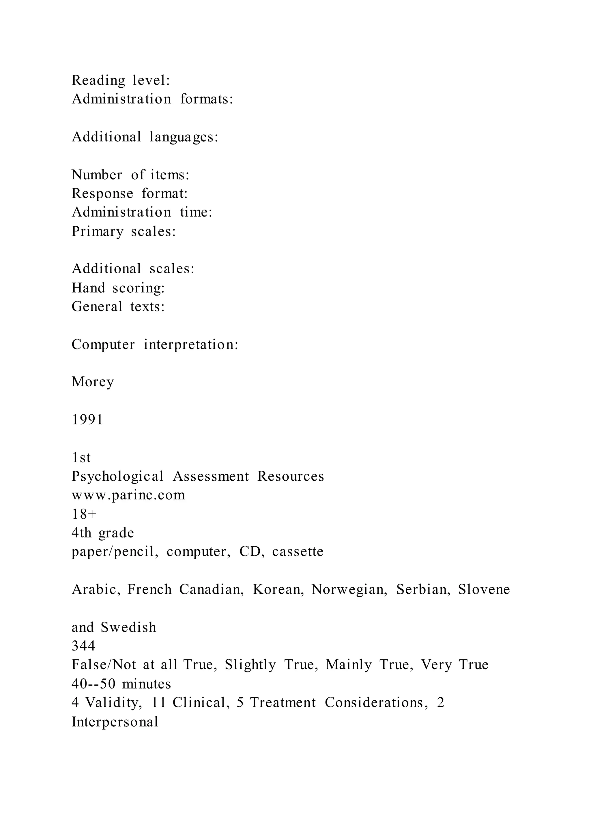 Reading level:
Administration formats:
Additional languages:
Number of items:
Response format:
Administration time:
Primary scales:
Additional scales:
Hand scoring:
General texts:
Computer interpretation:
Morey
1991
1st
Psychological Assessment Resources
www.parinc.com
18+
4th grade
paper/pencil, computer, CD, cassette
Arabic, French Canadian, Korean, Norwegian, Serbian, Slovene
and Swedish
344
False/Not at all True, Slightly True, Mainly True, Very True
40--50 minutes
4 Validity, 11 Clinical, 5 Treatment Considerations, 2
Interpersonal
 