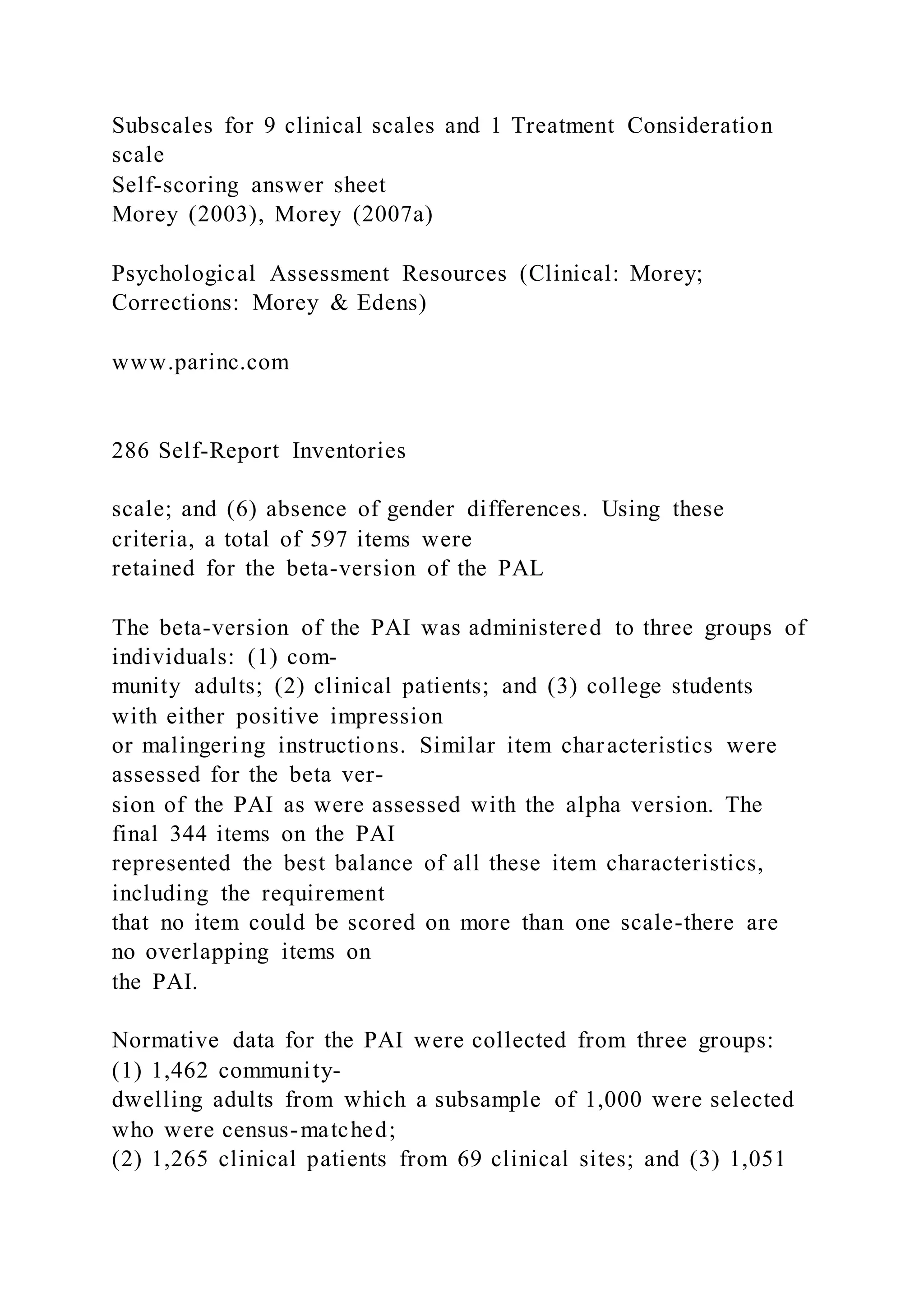 Subscales for 9 clinical scales and 1 Treatment Consideration
scale
Self-scoring answer sheet
Morey (2003), Morey (2007a)
Psychological Assessment Resources (Clinical: Morey;
Corrections: Morey & Edens)
www.parinc.com
286 Self-Report Inventories
scale; and (6) absence of gender differences. Using these
criteria, a total of 597 items were
retained for the beta-version of the PAL
The beta-version of the PAI was administered to three groups of
individuals: (1) com-
munity adults; (2) clinical patients; and (3) college students
with either positive impression
or malingering instructions. Similar item characteristics were
assessed for the beta ver-
sion of the PAI as were assessed with the alpha version. The
final 344 items on the PAI
represented the best balance of all these item characteristics,
including the requirement
that no item could be scored on more than one scale-there are
no overlapping items on
the PAI.
Normative data for the PAI were collected from three groups:
(1) 1,462 community-
dwelling adults from which a subsample of 1,000 were selected
who were census-matched;
(2) 1,265 clinical patients from 69 clinical sites; and (3) 1,051
 