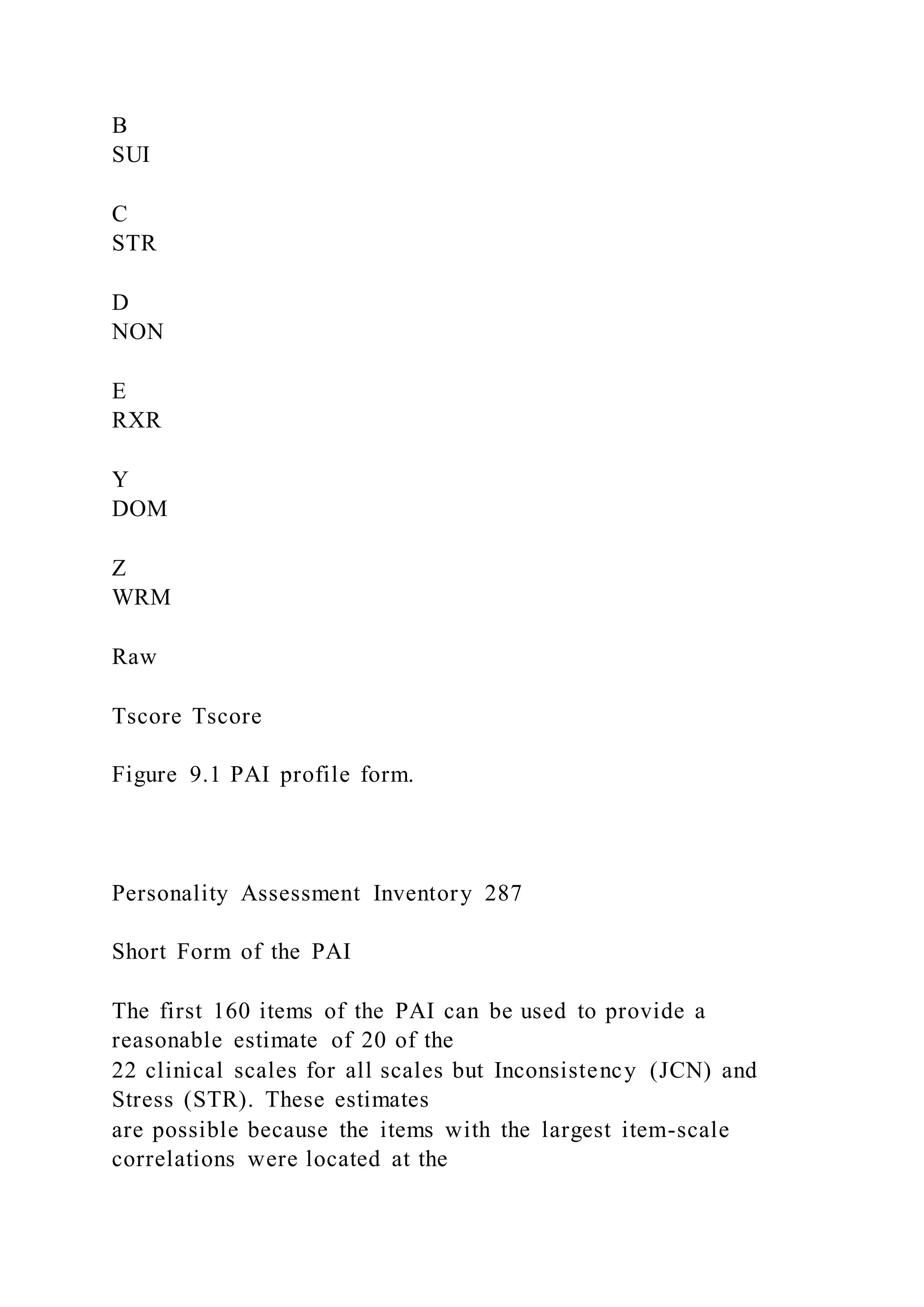 B
SUI
C
STR
D
NON
E
RXR
Y
DOM
Z
WRM
Raw
Tscore Tscore
Figure 9.1 PAI profile form.
Personality Assessment Inventory 287
Short Form of the PAI
The first 160 items of the PAI can be used to provide a
reasonable estimate of 20 of the
22 clinical scales for all scales but Inconsistency (JCN) and
Stress (STR). These estimates
are possible because the items with the largest item-scale
correlations were located at the
 