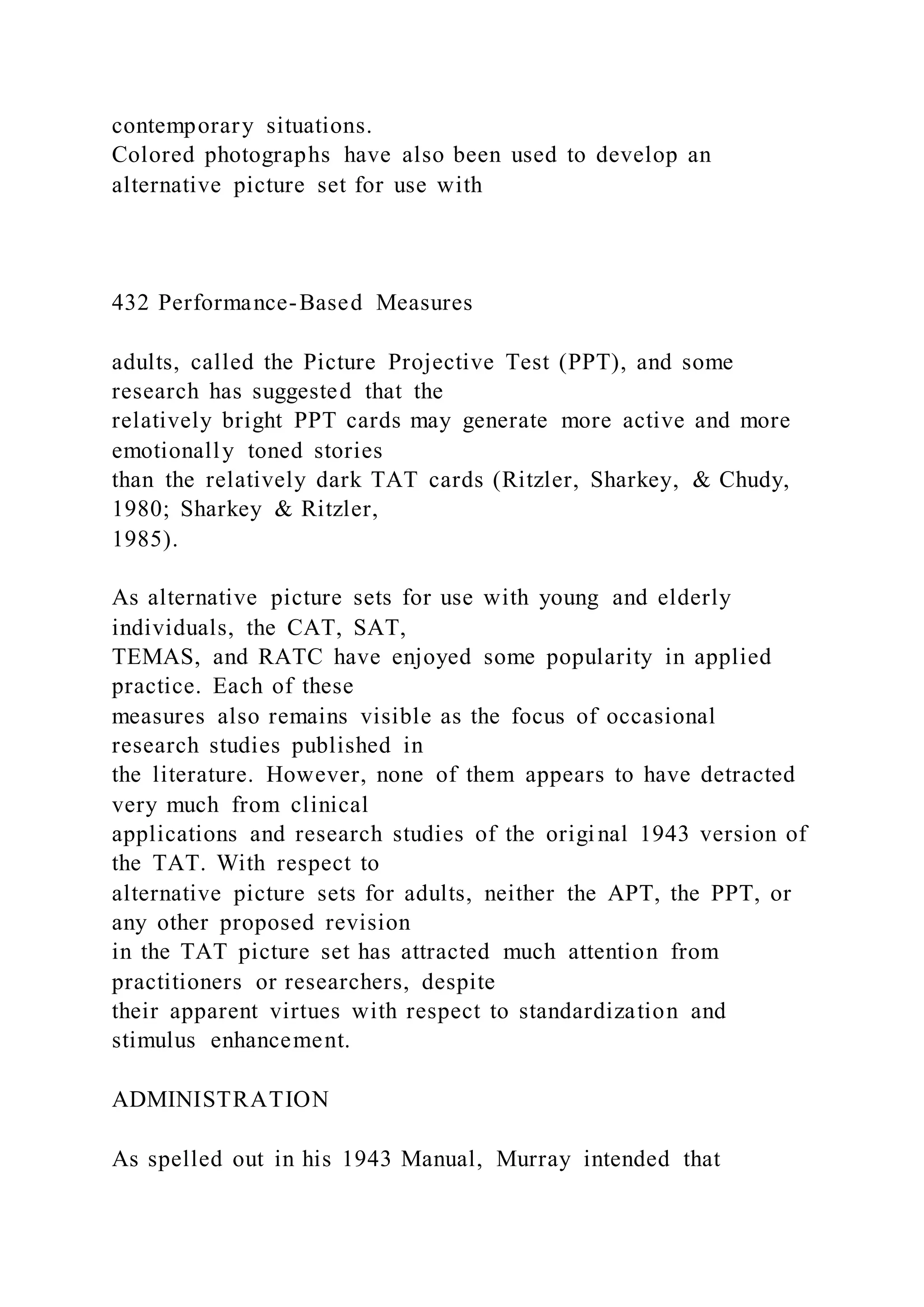 contemporary situations.
Colored photographs have also been used to develop an
alternative picture set for use with
432 Performance-Based Measures
adults, called the Picture Projective Test (PPT), and some
research has suggested that the
relatively bright PPT cards may generate more active and more
emotionally toned stories
than the relatively dark TAT cards (Ritzler, Sharkey, & Chudy,
1980; Sharkey & Ritzler,
1985).
As alternative picture sets for use with young and elderly
individuals, the CAT, SAT,
TEMAS, and RATC have enjoyed some popularity in applied
practice. Each of these
measures also remains visible as the focus of occasional
research studies published in
the literature. However, none of them appears to have detracted
very much from clinical
applications and research studies of the original 1943 version of
the TAT. With respect to
alternative picture sets for adults, neither the APT, the PPT, or
any other proposed revision
in the TAT picture set has attracted much attention from
practitioners or researchers, despite
their apparent virtues with respect to standardization and
stimulus enhancement.
ADMINISTRATION
As spelled out in his 1943 Manual, Murray intended that
 