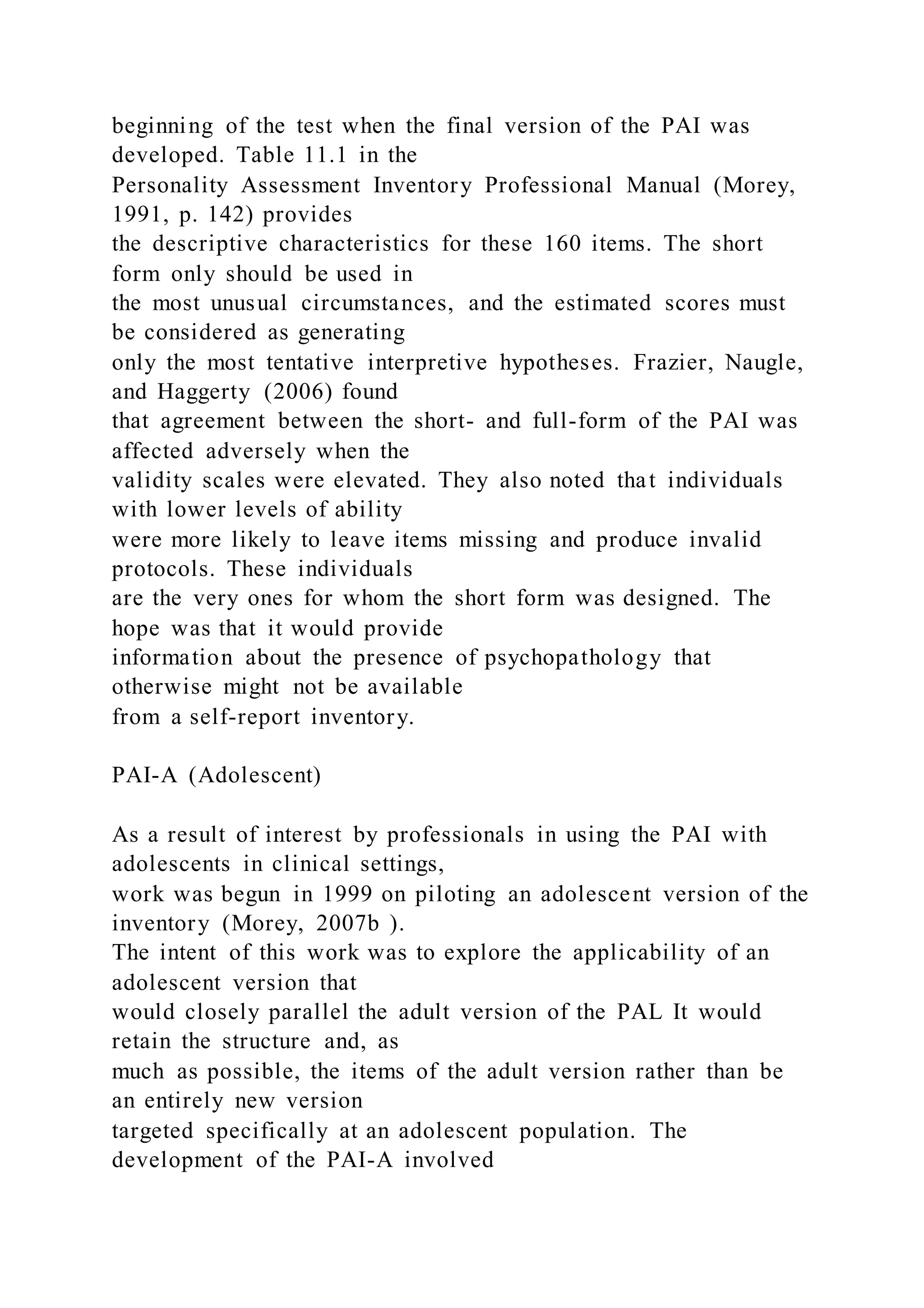 beginning of the test when the final version of the PAI was
developed. Table 11.1 in the
Personality Assessment Inventory Professional Manual (Morey,
1991, p. 142) provides
the descriptive characteristics for these 160 items. The short
form only should be used in
the most unusual circumstances, and the estimated scores must
be considered as generating
only the most tentative interpretive hypotheses. Frazier, Naugle,
and Haggerty (2006) found
that agreement between the short- and full-form of the PAI was
affected adversely when the
validity scales were elevated. They also noted that individuals
with lower levels of ability
were more likely to leave items missing and produce invalid
protocols. These individuals
are the very ones for whom the short form was designed. The
hope was that it would provide
information about the presence of psychopathology that
otherwise might not be available
from a self-report inventory.
PAI-A (Adolescent)
As a result of interest by professionals in using the PAI with
adolescents in clinical settings,
work was begun in 1999 on piloting an adolescent version of the
inventory (Morey, 2007b ).
The intent of this work was to explore the applicability of an
adolescent version that
would closely parallel the adult version of the PAL It would
retain the structure and, as
much as possible, the items of the adult version rather than be
an entirely new version
targeted specifically at an adolescent population. The
development of the PAI-A involved
 